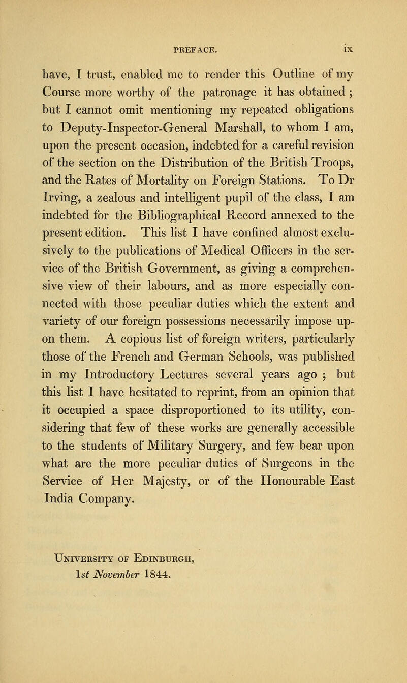 have, I trust, enabled me to render this Outline of my Course more worthy of the patronage it has obtained ; but I cannot omit mentioning my repeated obligations to Deputy-Inspector-General Marshall, to whom I am, upon the present occasion, indebted for a careful revision of the section on the Distribution of the British Troops, and the Rates of Mortality on Foreign Stations. To Dr Irving, a zealous and intelligent pupil of the class, I am indebted for the Bibliographical Record annexed to the present edition. This list I have confined almost exclu- sively to the publications of Medical Officers in the ser- vice of the British Government, as giving a comprehen- sive view of their labours, and as more especially con- nected with those peculiar duties which the extent and variety of our foreign possessions necessarily impose up- on them. A copious list of foreign writers, particularly those of the French and German Schools, was published in my Introductory Lectures several years ago ; but this list I have hesitated to reprint, from an opinion that it occupied a space disproportioned to its utility, con- sidering that few of these works are generally accessible to the students of Military Surgery, and few bear upon what are the more peculiar duties of Surgeons in the Service of Her Majesty, or of the Honourable East India Company. University of Edinburgh, 1^^ November 1844.