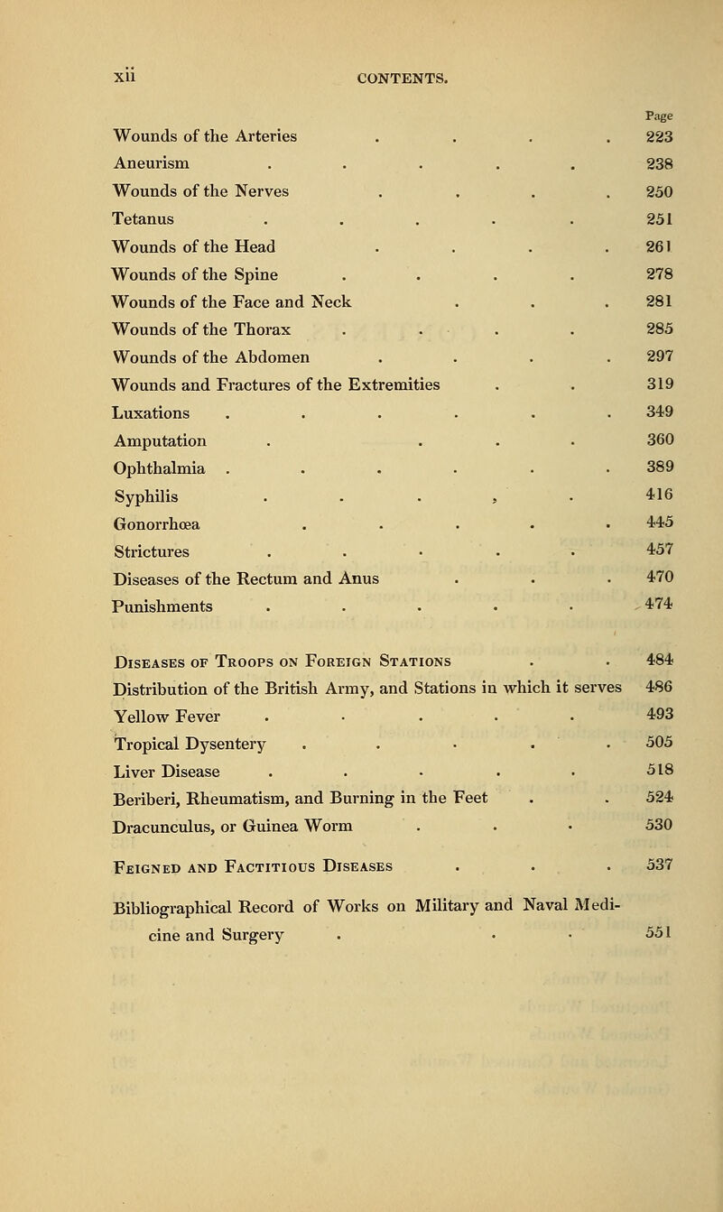 Wounds of the Arteries Aneurism Wounds of the Nerves Tetanus Wounds of the Head Wounds of the Spine Wounds of the Face and Neck Wounds of the Thorax Wounds of the Abdomen Wounds and Fractures of the Extremities Luxations Amputation Ophthalmia Syphilis Gonorrhoea Strictures Diseases of the Rectum and Anus Punishments Page 223 238 230 251 261 278 281 285 297 319 349 360 389 416 445 457 470 474 Diseases of Troops on Foreign Stations . • 484 Distribution of the British Army, and Stations in which it serves 486 Yellow Fever ..... 493 Tropical Dysentery . . • . . 505 Liver Disease . . • . • 518 Beriberi, Rheumatism, and Burning in the Feet . . 524 Dracunculus, or Guinea Worm . . • 530 Feigned and Factitious Diseases . . . 537 Bibliographical Record of Works on Military and Naval Medi- cine and Surgery 551