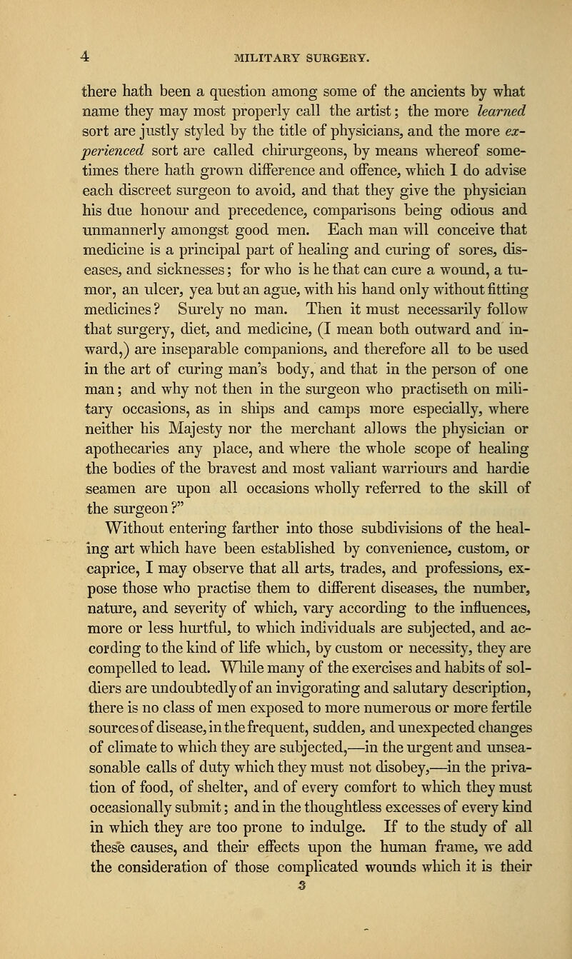 there hath been a question among some of the ancients by what name they may most properly call the artist; the more learned sort are justly styled by the title of physicians, and the more ex- perienced sort are called chirurgeons, by means whereof some- times there hath grown difference and offence, which 1 do advise each discreet surgeon to avoid, and that they give the physician his due honour and precedence, comparisons being odious and unmannerly amongst good men. Each man will conceive that medicine is a principal part of healing and curing of sores, dis- eases, and sicknesses; for who is he that can cure a wound, a tu- mor, an ulcer, yea but an ague, with his hand only without fitting medicines ? Surely no man. Then it must necessarily follow that surgery, diet, and medicine, (I mean both outward and in- ward,) are inseparable companions, and therefore all to be used in the art of curing man's body, and that in the person of one man; and why not then in the surgeon who practiseth on mili- tary occasions, as in ships and camps more especially, where neither his Majesty nor the merchant allows the physician or apothecaries any place, and where the whole scope of healing the bodies of the bravest and most valiant warriours and bardie seamen are upon all occasions wholly referred to the skill of the surgeon ? Without entering farther into those subdivisions of the heal- ing art which have been established by convenience, custom, or caprice, I may observe that all arts, trades, and professions, ex- pose those who practise them to different diseases, the number, nature, and severity of which, vary according to the influences, more or less hurtful, to which individuals are subjected, and ac- cording to the kind of life which, by custom or necessity, they are compelled to lead. While many of the exercises and habits of sol- diers are undoubtedly of an invigorating and salutary description, there is no class of men exposed to more numerous or more fertile sources of disease, in the frequent, sudden, and unexpected changes of climate to which they are subjected,—in the urgent and unsea- sonable calls of duty which they must not disobey,—^in the priva- tion of food, of shelter, and of every comfort to which they must occasionally submit; and in the thoughtless excesses of every kind in which they are too prone to indulge. If to the study of all these causes, and their effects upon the human frame, we add the consideration of those complicated wounds which it is their 5