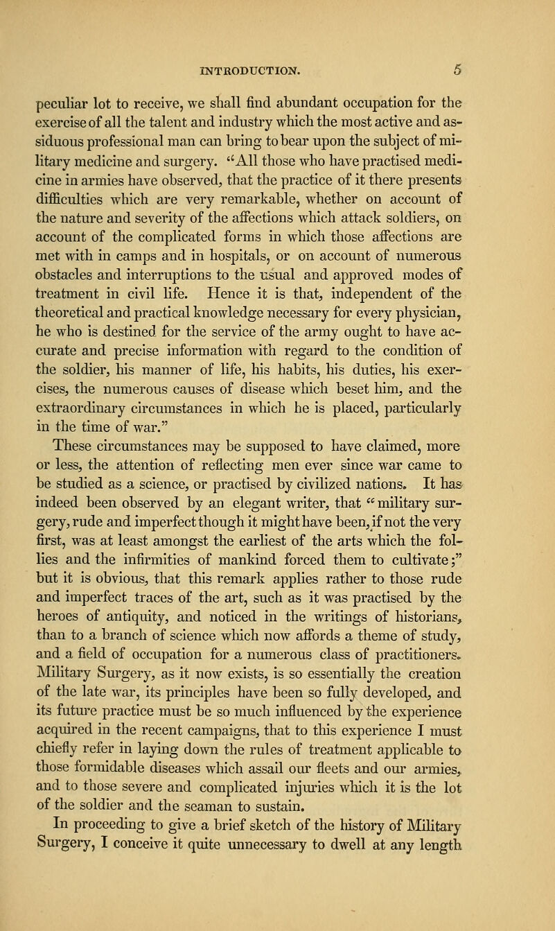 peculiar lot to receive, we shall find abundant occupation for the exercise of all the talent and industry which the most active and as- siduous professional man can bring to bear upon the subject of mi- litary medicine and surgery. ''All those who have practised medi- cine in armies have observed, that the practice of it there presents difficulties which are very remarkable, whether on account of the nature and severity of the aifections which attack soldiers, on account of the complicated forms in which those aifections are met with in camps and in hospitals, or on account of numerous obstacles and interruptions to the usual and approved modes of treatment in civil life. Hence it is that, independent of the theoretical and practical knowledge necessary for every physician, he who is destined for the service of the army ought to have ac- curate and precise information with regard to the condition of the soldier, his manner of life, his habits, his duties, his exer- cises, the numerous causes of disease which beset him, and the extraordinary circumstances in which he is placed, particularly in the time of war. These circumstances may be supposed to have claimed, more or less, the attention of reflecting men ever since war came to be studied as a science, or practised by civilized nations. It has indeed been observed by an elegant writer, that military sur- gery, rude and imperfect though it might have been, if not the very first, was at least amongst the earliest of the arts which the fol- lies and the infirmities of mankind forced them to cultivate; but it is obvious, that this remark applies rather to those rude and imperfect traces of the art, such as it was practised by the heroes of antiquity, and noticed in the writings of historians, than to a branch of science which now affords a theme of study, and a field of occupation for a numerous class of practitioners. Military Surgery, as it now exists, is so essentially the creation of the late war, its principles have been so fully developed, and its future practice must be so much influenced by the experience acquired in the recent campaigns, that to this experience I must chiefly refer in laying down the rules of treatment applicable to those formidable diseases which assail our fleets and our armies, and to those severe and complicated injuries which it is the lot of the soldier and the seaman to sustain. In proceeding to give a brief sketch of the history of Military Surgery, I conceive it quite unnecessary to dwell at any length