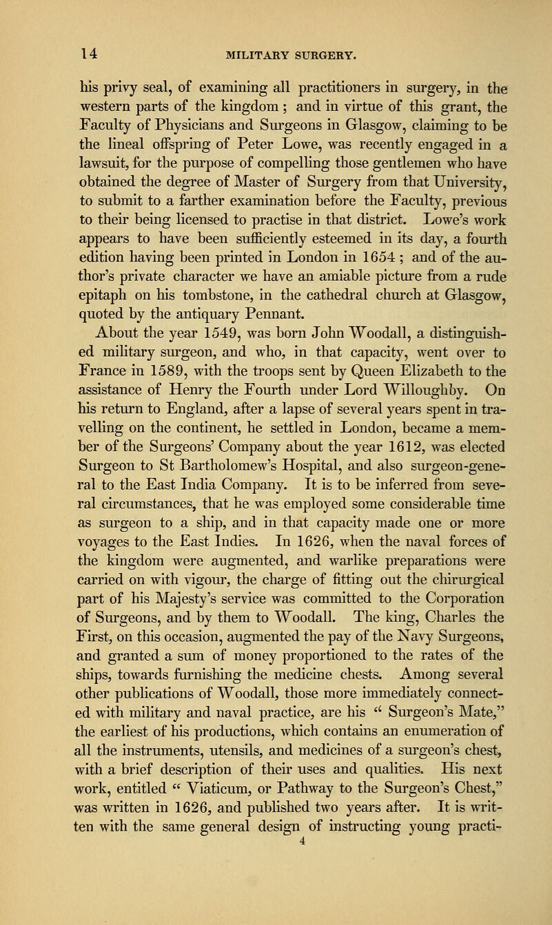 his privy seal, of examining all practitioners in surgery, in the western parts of the kingdom; and in virtue of this grant, the Faculty of Physicians and Surgeons in Glasgow, claiming to be the Hneal offspring of Peter Lowe, was recently engaged in a lawsuit, for the purpose of compelling those gentlemen who have obtained the degree of Master of Surgery from that University, to submit to a farther examination before the Faculty, previous to their being licensed to practise in that district. Lowe's work appears to have been sufficiently esteemed in its day, a fourth edition having been printed in London in 1654 ; and of the au- thor's private character we have an amiable picture from a rude epitaph on his tombstone, in the cathedral church at Glasgow, quoted by the antiquary Pennant. About the year 1549, was born John Woodall, a distinguish- ed military surgeon, and who, in that capacity, went over to France in 1589, with the troops sent by Queen Elizabeth to the assistance of Henry the Fourth under Lord Willoughby. On his return to England, after a lapse of several years spent in tra- velling on the continent, he settled in London, became a mem- ber of the Surgeons' Company about the year 1612, was elected Surgeon to St Bartholomew's Hospital, and also surgeon-gene- ral to the East India Company. It is to be inferred from seve- ral circumstances, that he was employed some considerable time as surgeon to a ship, and in that capacity made one or more voyages to the East Indies. In 1626, when the naval forces of the kingdom were augmented, and warlike preparations were carried on with vigour, the charge of fitting out the chirurgical part of his Majesty's service was committed to the Corporation of Surgeons, and by them to Woodall. The king, Charles the First, on this occasion, augmented the pay of the Navy Surgeons, and granted a sum of money proportioned to the rates of the ships, towards famishing the medicine chests. Among several other publications of Woodall, those more immediately connect- ed with military and naval practice, are his  Surgeon's Mate, the earliest of his productions, which contains an enumeration of all the instruments, utensils, and medicines of a surgeon's chest, with a brief description of their uses and qualities. His next work, entitled  Viaticum, or Pathway to the Surgeon's Chest, was written in 1626, and published two years after. It is writ- ten with the same general design of instructing young practi-