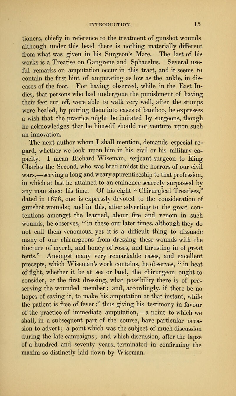 tioners, chiefly in reference to the treatment of gunshot wounds although under this head there is notliing materially different from what was given in his Surgeon's Mate. The last of his works is a Treatise on Gangrene and Sphacelus. Several use- ful remarks on amputation occur in this tract, and it seems to contain the first liint of amputating as low as the ankle, in dis- eases of the foot. For having observed, while in the East In- dies, that persons who had undergone the punishment of having their feet cut off, were able to walk very well, after the stumps were healed, by putting them into cases of bamboo, he expresses a wish that the practice might be imitated by surgeons, though he acknowledges that he himself should not venture upon such an innovation. The next author whom I shall mention, demands especial re- gard, whether we look upon him in his civil or his military ca- pacity. I mean Richard Wiseman, serjeant-surgeon to King Charles the Second, who was bred amidst the horrors of our civil wars,—serving a long and weary apprenticeship to that profession, in which at last he attained to an eminence scarcely surpassed by any man since his time. Of his eight  Chirurgical Treatises, dated in 1676, one is expressly devoted to the consideration of gunshot wounds; and in this, after adverting to the great con- tentions amongst the learned, about fire and venom in such wounds, he observes, in these our later times, although they do not call them venomous, yet it is a difiicult thing to dissuade many of our chirurgeons from dressing these wounds with the tincture of myrrh, and honey of roses, and thrusting in of great tents. Amongst many very remarkable cases, and excellent precepts, which Wiseman's work contains, he observes,  in heat of fight, whether it be at sea or land, the chirurgeon ought to consider, at the first dressing, what possibility there is of pre- serving the wounded member; and, accordingly, if there be no hopes of saving it, to make his amputation at that instant, while the patient is free of fever; thus giving his testimony in favour of the practice of immediate amputation,—a point to which we shall, in a subsequent part of the course, have particular occa- sion to advert; a point which was the subject of much discussion during the late campaigns; and which discussion, after the lapse of a hundred and seventy years, terminated in confirming the maxim so distinctly laid down by Wiseman.