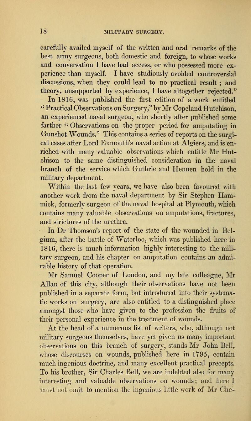 carefully availed myself of the written and oral remarks of the best army surgeons, both domestic and foreign, to whose works and conversation I have had access, or who possessed more ex- perience than myself. I have studiously avoided controversial discussions, when they could lead to no practical result; and theory, unsupported by experience, I have altogether rejected. In 1816, was published the first edition of a work entitled *' Practical Observations on Surgery, by Mr Copeland Hutchison, an experienced naval surgeon, who shortly after published some farther  Observations on the proper period for amputating in Gunshot Wounds. This contains a series of reports on the sm-gi- cal cases after Lord Exmouth's naval action at Algiers, and is en- riched with many valuable observations which entitle Mr Hut- chison to the same distinguished consideration in the naval branch of the service which Guthrie and Hennen hold in the military department. Within the last few years, we have also been favoured with another work from the naval department by Sir Stephen Ham- mick, formerly surgeon of the naval hospital at Plymouth, wliich contains many valuable observations on amputations, firactures, and strictures of the urethra. In Dr Thomson's report of the state of the wounded in Bel- gium, after the battle of Waterloo, which was published here in 1816, there is much information highly interesting to the mili- tary surgeon, and his chapter on amputation contains an admi- rable history of that operation. Mr Samuel Cooper of London, and my late colleague, Mr Allan of this city, although their observations have not been published in a separate form, but introduced into their systema- tic works on surgery, are also entitled to a distinguished place amongst those who have given to the profession the fruits of their personal experience in the treatment of wounds. At the head of a numerous list of writers, who, although not military surgeons themselves, have yet given us many important observations on this branch of surgery, stands Mr John Bell, whose discourses on wounds, published here in 1795, contain much ingenious doctrine, and many excellent practical precepts. To his brother. Sir Charles Bell, we are indebted also for many interesting and valuable observations on wounds; and here I must not omit to mention the ingenious little work of Mr Che-