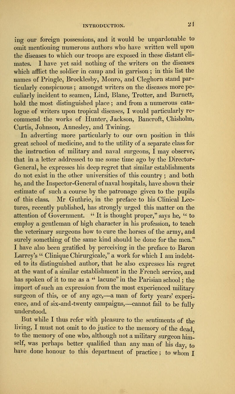 2J ing our foreign possessions, and it would be unpardonable to omit mentioning numerous authors who have written well upon the diseases to which our troops are exposed in these distant cli- mates. I have yet said nothing of the writers on the diseases which afflict the soldier in camp and in garrison; in this list the names of Pringle, Brocklesby, Monro, and Cleghorn stand par- ticularly conspicuous; amongst writers on the diseases more pe- culiarly incident to seamen, Lind, Blane, Trotter, and Burnett, hold the most distinguished place; and fi-om a numerous cata- logue of writers upon tropical diseases, I would particularly re- commend the works of Hunter, Jackson, Bancroft, Chisholm, Curtis, Johnson, Annesley, and Twining. In adverting more particularly to our own position in this great school of medicine, and to the utility of a separate class for the instruction of military and naval surgeons, I may observe, that in a letter addressed to me some time ago by the Director- General, he expresses his deep regret that similar establishments do not exist in the other universities of this country; and both he, and the Inspector-General of naval hospitals, have shown their estimate of such a course by the patronage given to the pupils of this class. Mr Guthrie, in the preface to his Clinical Lec- tures, recently published, has strongly urged this matter on the attention of Government.  It is thought proper, says he, '* to employ a gentleman of high character in his profession, to teach the veterinary surgeons how to cure the horses of the army, and surely something of the same kind should be done for the men. I have also been gratified by perceiving in the preface to Baron Larrey's  Clinique Chirurgicale, a work for which I am indebt- ed to its distinguished author, that he also expresses his regret at the want of a similar establishment in the French service, and has spoken of it to me as a '' lacune in the Parisian school; the import of such an expression from the most experienced miHtary surgeon of this, or of any age,—a man of forty years' experi- ence, and of six-and-twenty campaigns,—cannot fail to be fully understood. But while I thus refer with pleasure to the sentiments of the living, I must not omit to do justice to the memory of the dead to the memory of one who, although not a military surgeon him- self, was perhaps better qualified than any man of his day, to have done honour to this department of practice; to whom I