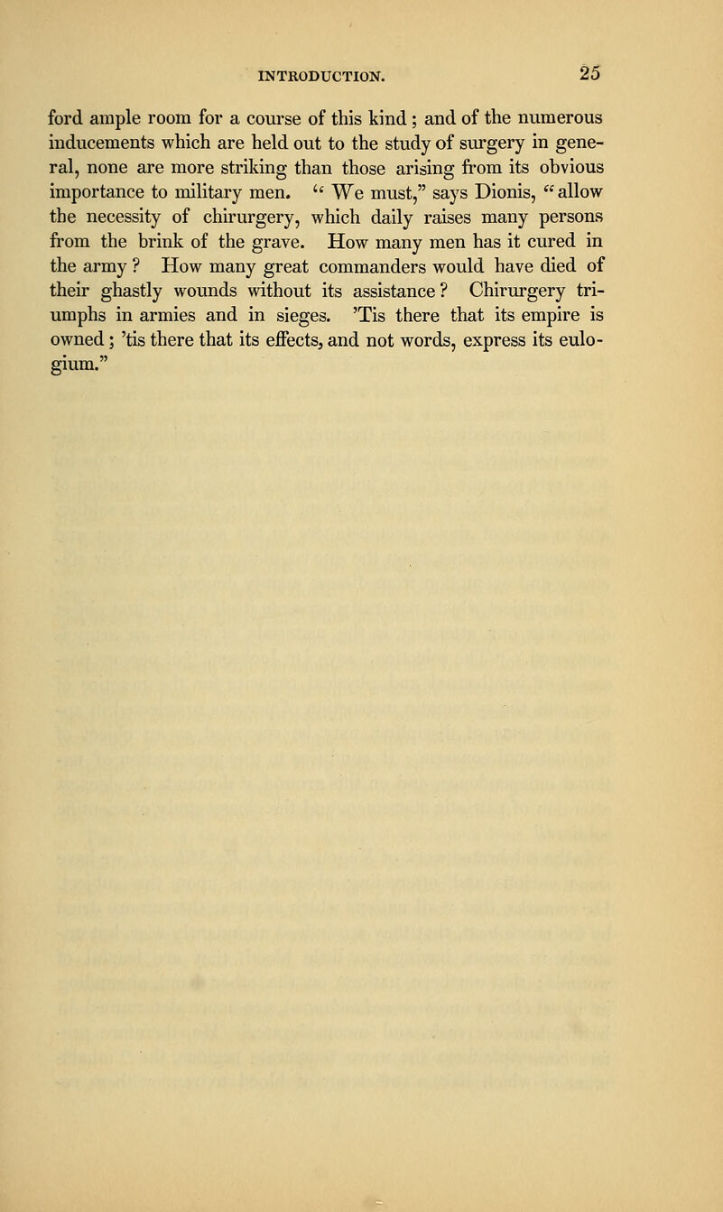 ford ample room for a course of this kind; and of the numerous inducements which are held out to the study of surgery in gene- ral, none are more striking than those arising from its obvious importance to military men.  We must, says Dionis,  allow the necessity of chirurgery, which daily raises many persons from the brink of the grave. How many men has it cured in the army ? How many great commanders would have died of their ghastly wounds without its assistance ? Chirurgery tri- umphs in armies and in sieges. 'Tis there that its empire is owned; 'tis there that its effects, and not words, express its eulo- gium.