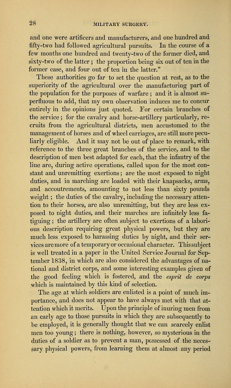 and one were artificers and manufacturers, and one hundred and fifty-two had followed agricultural pursuits. In the course of a few months one hundred and twenty-two of the former died, and sixty-two of the latter; the proportion being six out of ten in the former case, and four out of ten in the latter. These authorities go far to set the question at rest, as to the superiority of the agricultural over the manufacturing part of the population for the purposes of warfare; and it is almost su- perfluous to add, that my own observation induces me to concur entirely in the opinions just quoted. For certain branches of the service; for the cavalry and horse-artillery particularly, re- cruits from the agricultural districts, men accustomed to the management of horses and of wheel carriages, are still more pecu- liarly eligible. And it may not be out of place to remark, with reference to the three great branches of the service, and to the description of men best adapted for each, that the infantry of the line are, during active operations, called upon for the most con- stant and unremitting exertions; are the most exposed to night duties, and in marching are loaded with their knapsacks, arms, and accoutrements, amounting to not less than sixty pounds weight; the duties of the cavalry, including the necessary atten- tion to their horses, are also unremitting, but they are less ex- posed to night duties, and their marches are infinitely less fa- tiguing ; the artillery are often subject to exertions of a labori- ous description requiring great physical powers, but they are much less exposed to harassing duties by night, and their ser- vices are more of a temporary or occasional character. This subject is well treated in a paper in the United Service Journal for Sep- tember 1838, in which are also considered the advantages of na- tional and district corps, and some interesting examples given of the good feeling which is fostered, and the esprit de corps which is maintained by this kind of selection. The age at which soldiers are enlisted is a point of much im- portance, and does not appear to have always met with that at- tention which it merits. Upon the principle of inuring men from an early age to those pursuits in which they are subsequently to be employed, it is generally thought that we can scarcely enlist men too young; there is nothing, however, so mysterious in the duties of a soldier as to prevent a man, possessed of the neces- sary physical powers, from learning them at almost any period