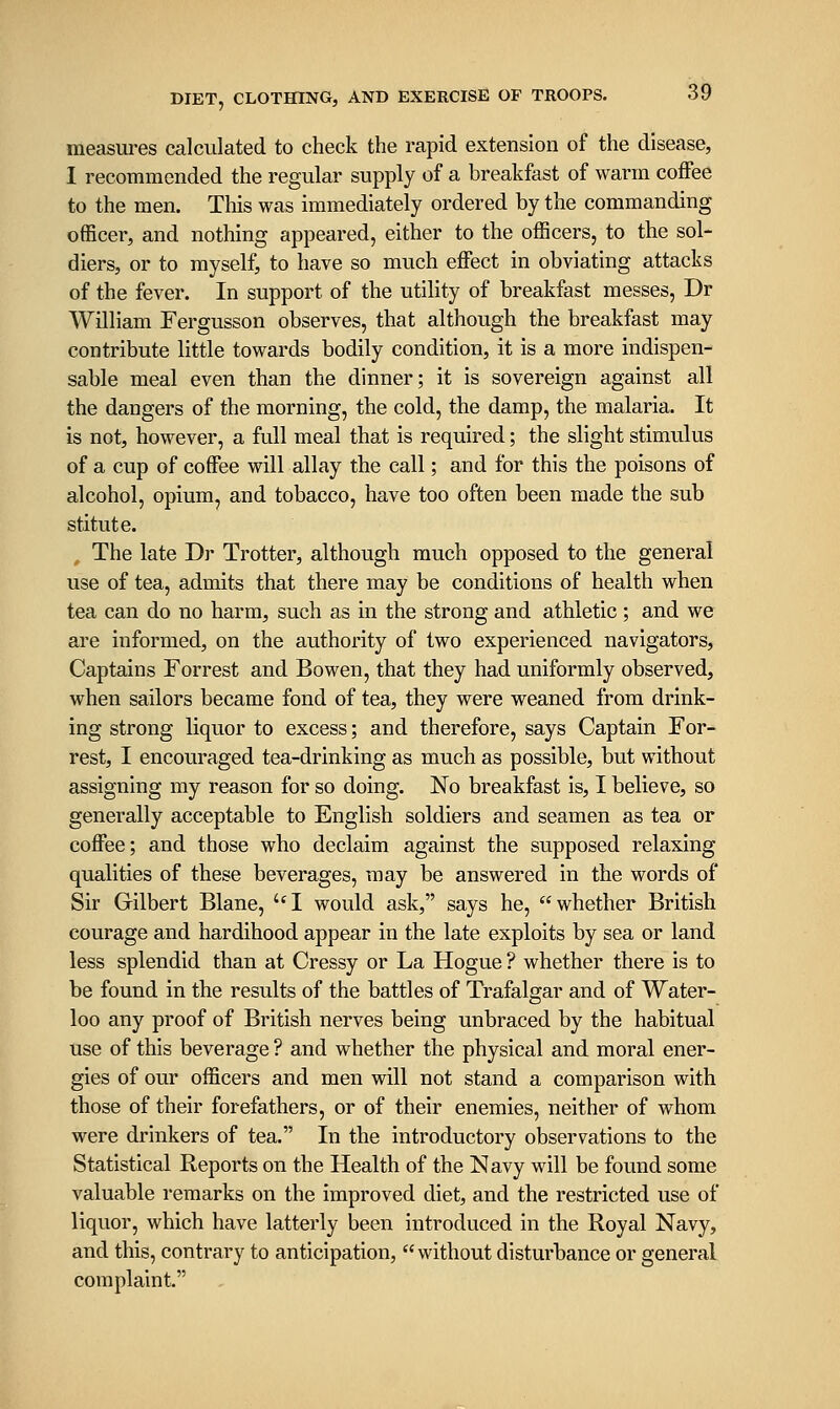 measures calculated to check the rapid extension of the disease, 1 recommended the regular supply of a breakfast of warm coffee to the men. Tliis was immediately ordered by the commanding officer, and nothing appeared, either to the officers, to the sol- diers, or to myself, to have so much effect in obviating attacks of the fever. In support of the utility of breakfast messes, Dr William Fergusson observes, that although the breakfast may contribute little towards bodily condition, it is a more indispen- sable meal even than the dinner; it is sovereign against all the dangers of the morning, the cold, the damp, the malaria. It is not, however, a full meal that is required; the slight stimulus of a cup of coffee will allay the call; and for this the poisons of alcohol, opium, and tobacco, have too often been made the sub stitute. The late Dr Trotter, although much opposed to the general use of tea, admits that there may be conditions of health when tea can do no harm, such as in the strong and athletic ; and we are informed, on the authority of two experienced navigators, Captains Forrest and Bowen, that they had uniformly observed, when sailors became fond of tea, they were weaned from drink- ing strong liquor to excess; and therefore, says Captain For- rest, I encouraged tea-drinking as much as possible, but without assigning my reason for so doing. No breakfast is, I believe, so generally acceptable to English soldiers and seamen as tea or coffee; and those who declaim against the supposed relaxing qualities of these beverages, may be answered in the words of Sir Gilbert Blane, I would ask, says he, whether British courage and hardihood appear in the late exploits by sea or land less splendid than at Cressy or La Hogue ? whether there is to be found in the results of the battles of Trafalgar and of Water- loo any proof of British nerves being unbraced by the habitual use of this beverage ? and whether the physical and moral ener- gies of our officers and men will not stand a comparison with those of their forefathers, or of their enemies, neither of whom were drinkers of tea. In the introductory observations to the Statistical Reports on the Health of the Navy will be found some valuable remarks on the improved diet, and the restricted use of liquor, which have latterly been introduced in the Royal Navy, and this, contrary to anticipation, without disturbance or general complaint.