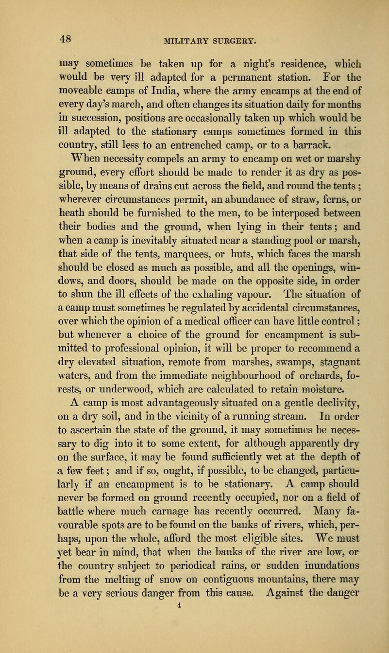 may sometimes be taken up for a night's residence, which would be very ill adapted for a permanent station. For the moveable camps of India, where the army encamps at the end of every day's march, and often changes its situation daily for months in succession, positions are occasionally taken up which would be ill adapted to the stationary camps sometimes formed in this country, still less to an entrenched camp, or to a barrack. When necessity compels an army to encamp on wet or marshy ground, every eiFort should be made to render it as dry as pos- sible, by means of drains cut across the field, and round the tents ; wherever circumstances permit, an abundance of straw, ferns, or heath should be furnished to the men, to be interposed between their bodies and the ground, when lying in their tents; and when a camp is inevitably situated near a standing pool or marsh, that side of the tents, marquees, or huts, which faces the marsh should be closed as much as possible, and all the openings, win- dows, and doors, should be made on the opposite side, in order to shun the ill effects of the exhaling vapour. The situation of a camp must sometimes be regulated by accidental circumstances, over which the opinion of a medical officer can have little control; but whenever a choice of the ground for encampment is sub- mitted to professional opinion, it will be proper to recommend a dry elevated situation, remote from marshes, swamps, stagnant waters, and from the immediate neighbourhood of orchards, fo- rests, or underwood, which are calculated to retain moisture. A camp is most advantageously situated on a gentle declivity, on a dry soil, and in the vicinity of a running stream. In order to ascertain the state of the ground, it may sometimes be neces- sary to dig into it to some extent, for although apparently dry on the surface, it may be found sufficiently wet at the depth of a few feet; and if so, ought, if possible, to be changed, particu- larly if an encampment is to be stationary. A camp should never be formed on ground recently occupied, nor on a field of battle where much carnage has recently occurred. Many fa- vourable spots are to be found on the banks of rivers, which, per- haps, upon the whole, afford the most eligible sites. We must yet bear in mind, that when the banks of the river are low, or the country subject to periodical rains, or sudden inundations from the melting of snow on contiguous mountains, there may be a very serious danger from this cause. Against the danger 4