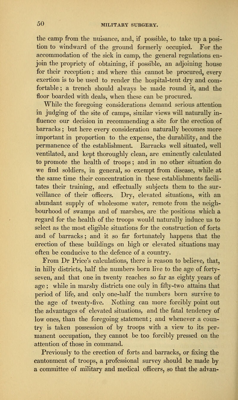 the camp from the nuisance, and, if possible, to take up a posi- tion to windward of the ground formerly occupied. For the accommodation of the sick in camp, the general regulations en- join the propriety of obtaining, if possible, an adjoining house for their reception; and where this cannot be procured, every exertion is to be used to render the hospital-tent dry and com- fortable ; a trench should always be made round it, and the floor boarded with deals, when these can be procured. While the foregoing considerations demand serious attention in judging of the site of camps, similar view^s ■will naturally in- fluence our decision in recommending a site for the erection of barracks; but here every consideration naturally becomes more important in proportion to the expense, the durability, and the permanence of the establishment. Barracks well situated, well ventilated, and kept thoroughly clean, are eminently calculated to promote the health of troops; and in no other situation do we find soldiers, in general, so exempt from disease, while at the same time their concentration in these establishments facili- tates their training, and effectually subjects them to the sur- veillance of their officers. Dry, elevated situations, with an abundant supply of wholesome water, remote from the neigh- bourhood of swamps and of marshes, are the positions which a regard for the health of the troops would naturally induce us to select as the most eligible situations for the construction of forts and of barracks; and it so far fortunately happens that the erection of these buildings on high or elevated situations may often be conducive to the defence of a country. From Dr Price's calculations, there is reason to believe, that, in hilly districts, half the numbers born live to the age of forty- seven, and that one in twenty reaches so far as eighty years of age ; while in marshy districts one only in fifty-two attains that period of life, and only one-half the numbers born survive to the age of twenty-five. Nothing can more forcibly point out the advantages of elevated situations, and the fatal tendency of low ones, than the foregoing statement; and whenever a coun- try is taken possession of by troops with a view to its per- manent occupation, they cannot be too forcibly pressed on the attention of those in command. Previously to the erection of forts and barracks, or fixing the cantonment of troops, a professional survey should be made by a committee of military and medical officers, so that the advan-