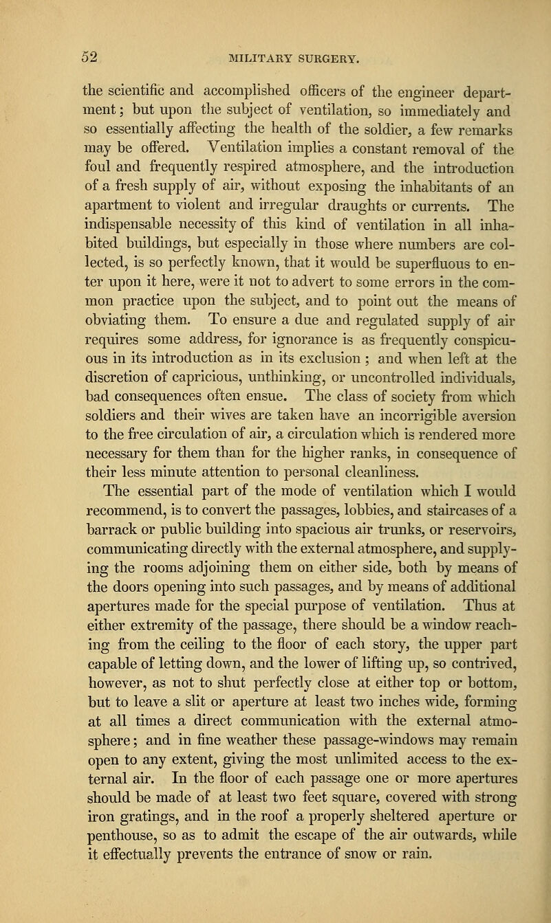 the scientific and accomplished officers of the engineer depart- ment ; but upon the subject of ventilation, so immediately and so essentially affecting the health of the soldier, a few remarks may be offered. Ventilation implies a constant removal of the foul and frequently respired atmosphere, and the introduction of a fresh supply of air, without exposing the inhabitants of an apartment to violent and irregular draughts or currents. The indispensable necessity of this kind of ventilation in all inha- bited buildings, but especially in those where numbers are col- lected, is so perfectly known, that it would be superfluous to en- ter upon it here, were it not to advert to some errors in the com- mon practice upon the subject, and to point out the means of obviating them. To ensure a due and regulated supply of air requires some address, for ignorance is as frequently conspicu- ous in its introduction as in its exclusion ; and when left at the discretion of capricious, unthinking, or uncontrolled individuals, bad consequences often ensue. The class of society from which soldiers and their wives are taken have an incorrigible aversion to the free circulation of air, a circulation which is rendered more necessary for them than for the higher ranks, in consequence of their less minute attention to personal cleanliness. The essential part of the mode of ventilation which I would recommend, is to convert the passages, lobbies, and staircases of a barrack or public building into spacious air trunks, or reservoirs, communicating directly with the external atmosphere, and supply- ing the rooms adjoining them on either side, both by means of the doors opening into such passages, and by means of additional apertures made for the special purpose of ventilation. Thus at either extremity of the passage, there should be a window reach- ing from the ceiling to the floor of each story, the upper part capable of letting down, and the lower of lifting up, so contrived, however, as not to shut perfectly close at either top or bottom, but to leave a slit or aperture at least two inches wide, forming at all times a direct communication with the external atmo- sphere ; and in fine weather these passage-windows may remain open to any extent, giving the most unlimited access to the ex- ternal air. In the floor of each passage one or more apertures should be made of at least two feet square, covered with strong iron gratings, and in the roof a properly sheltered aperture or penthouse, so as to admit the escape of the air outwards, while it effectually prevents the entrance of snow or rain.