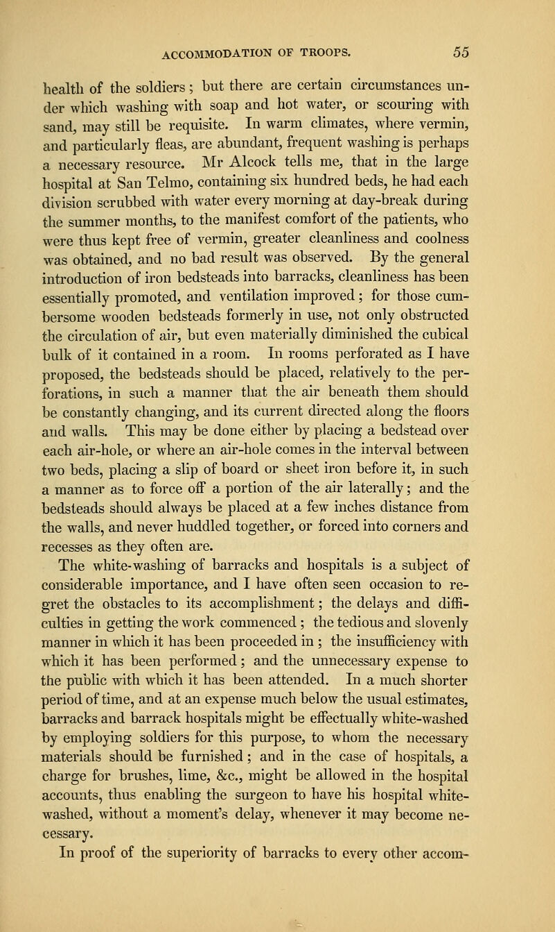 health of the soldiers; but there are certain circumstances un- der which washing with soap and hot water, or scouring with sand, may still be requisite. In warm climates, where vermin, and particularly fleas, are abundant, frequent washing is perhaps a necessary resource. Mr Alcock tells me, that in the large hospital at San Telmo, containing six hundred beds, he had each division scrubbed with water every morning at day-break during the summer months, to the manifest comfort of the patients, who were thus kept free of vermin, greater cleanliness and coolness was obtained, and no bad result was observed. By the general introduction of iron bedsteads into barracks, cleanliness has been essentially promoted, and ventilation improved; for those cum- bersome wooden bedsteads formerly in use, not only obstructed the circulation of air, but even materially diminished the cubical bulk of it contained in a room. In rooms perforated as I have proposed, the bedsteads should be placed, relatively to the per- forations, in such a manner that the air beneath them should be constantly changing, and its current directed along the floors and walls. This may be done either by placing a bedstead over each air-hole, or where an air-hole comes in the interval between two beds, placing a slip of board or sheet iron before it, in such a manner as to force off a portion of the air laterally; and the bedsteads should always be placed at a few inches distance from the walls, and never huddled together, or forced into corners and recesses as they often are. The white-washing of barracks and hospitals is a subject of considerable importance, and I have often seen occasion to re- gret the obstacles to its accomplishment; the delays and diflFi- culties in getting the work commenced; the tedious and slovenly manner in wliich it has been proceeded in ; the insufficiency with which it has been performed; and the unnecessary expense to the public with which it has been attended. In a much shorter period of time, and at an expense much below the usual estimates, barracks and barrack hospitals might be effectually white-washed by employing soldiers for this purpose, to whom the necessary materials should be furnished; and in the case of hospitals, a charge for brushes, lime, &c., might be allowed in the hospital accounts, thus enabling the surgeon to have his hospital white- washed, without a moment's delay, whenever it may become ne- cessary. In proof of the superiority of barracks to every other accora-