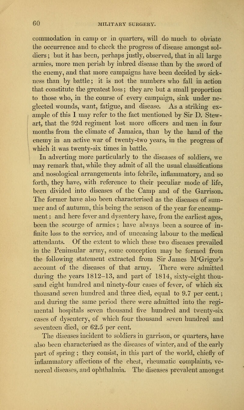 commodation in camp or in quarters, will do much to obviate the occurrence and to check the progress of disease amongst sol- diers ; but it has been, perhaps justly, observed, that in all large armies, more men perish by inbred disease than by the sword of the enemy, and that more campaigns have been decided by sick- ness than by battle; it is not the numbers who fall in action that constitute the greatest loss; they are but a small proportion to those who, in the course of every campaign, sink under ne- glected wounds, want, fatigue, and disease. As a striking ex- ample of this 1 may refer to the fact mentioned by Sir D. Stew- art, that the 92d regiment lost more officers and men in four months from the climate of Jamaica, than by the hand of the enemy in an active war of twenty-two years, in the progress of which it was twenty-six times in battle. In adverting more particularly to the diseases of soldiers, we may remark that, while they admit of all the usual classifications and nosological arrangements into febrile, inflammatory, and so forth, they have, with reference to their peculiar mode of life, been divided into diseases of the Camp and of the Garrison. The former have also been characterised as the diseases of sum- mer and of autumn, this being the season of the year for encamp- ment : and here fever and dysentery have, from the earliest ages, been the scourge of armies ; have always been a source of in- finite loss to the service, and of unceasing labom- to the medical attendants. Of the extent to which these two diseases prevailed in the Peninsular army, some conception may be formed from the following statement extracted from Sir James M'Grigor's account of the diseases of that army. There were admitted during the years 1812-13, and part of 1814, sixty-eight thou- sand eight hundred and ninety-four cases of fever, of which six thousand seven hundred and three died, equal to 9.7 per cent.; and during the same period there were admitted into the regi- mental hospitals seven thousand five hundred and twenty-six cases of dysentery, of which four thousand seven hundred and seventeen died, or 62.5 per cent. The diseases incident to soldiers in garrison, or quarters, have also been characterised as the diseases of winter, and of the early part of spring; they consist, in this part of the world, chiefly of inflammatory afi*ections of the chest, rheumatic complaints, ve- nereal diseases, and ophthalmia. The diseases prevalent amongst