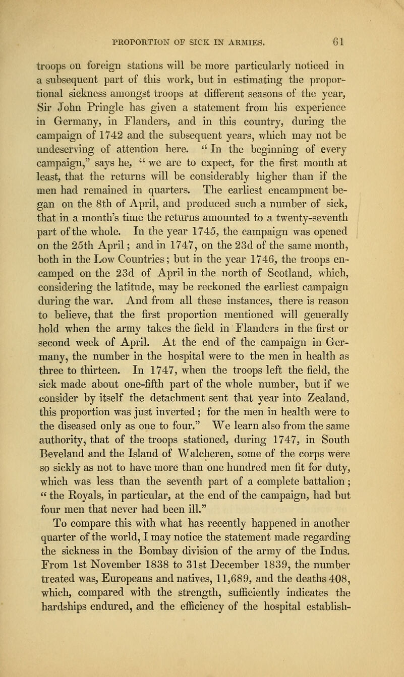 troops on foreign stations will be more particularly noticed in a subsequent part of this work, but in estimating the ])ropor- tional sickness amongst troops at different seasons of the year, Sir John Pringle has given a statement from his experience in Germany, in Flanders, and in this country, during the campaign of 1742 and the subsequent years, which may not be undeserving of attention here. '' In the beginning of every campaign, says he,  we are to expect, for the first month at least, that the returns will be considerably higher than if the men had remained in quarters. The earliest encampment be- gan on the 8th of April, and produced such a number of sick, that in a month's time the returns amounted to a twenty-seventh part of the whole. In the year 1745, the campaign was opened on the 25th April; and in 1747, on the 23d of the same month, both in the Low Countries; but in the year 1746, the troops en- camped on the 23d of April in the north of Scotland, which, considering the latitude, may be reckoned the earliest campaign during the war. And from all these instances, there is reason to believe, that the first proportion mentioned will generally hold when the army takes the field in Flanders in the first or second week of April. At the end of the campaign in Ger- many, the number in the hospital were to the men in health as three to thirteen. In 1747, when the troops left the field, the sick made about one-fifth part of the whole number, but if we consider by itself the detachment sent that year into Zealand, this proportion was just inverted; for the men in health were to the diseased only as one to four. We learn also from the same authority, that of the troops stationed, during 1747, in South Beveland and the Island of Walcheren, some of the corps were so sickly as not to have more than one hundred men fit for duty, which was less than the seventh part of a complete battalion;  the Royals, in particular, at the end of the campaign, had but four men that never had been ill. To compare this with what has recently happened in another quarter of the world, I may notice the statement made regarding the sickness in the Bombay division of the army of the Indus. From 1st November 1838 to 31st December 1839, the number treated was, Europeans and natives, 11,689, and the deaths 408, which, compared with the strength, sufficiently indicates the hardships endured, and the efficiency of the hospital establish-