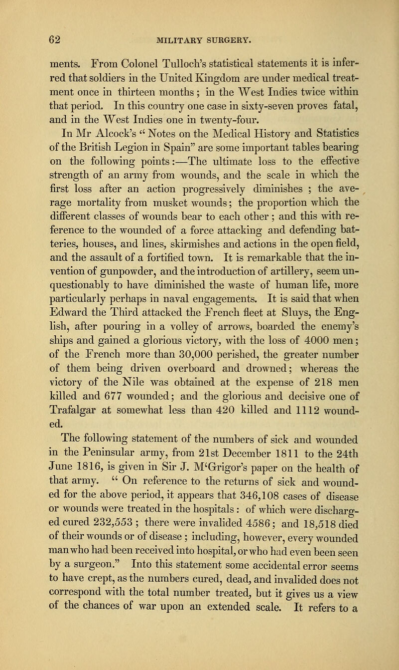 ments. From Colonel Tulloch's statistical statements it is infer- red that soldiers in the United Kingdom are under medical treat- ment once in thirteen months ; in the West Indies twice within that period. In this country one case in sixty-seven proves fatal, and in the West Indies one in twenty-four. In Mr Alcock's '' Notes on the Medical History and Statistics of the British Legion in Spain are some important tables bearing on the following points:—The ultimate loss to the effective strength of an army from wounds, and the scale in which the first loss after an action progressively diminishes ; the ave- rage mortality from musket wounds; the proportion which the different classes of wounds bear to each other ; and this with re- ference to the wounded of a force attacking and defending bat- teries, houses, and lines, skirmishes and actions in the open field, and the assault of a fortified town. It is remarkable that the in- vention of gunpowder, and the introduction of artillery, seem un- questionably to have diminished the waste of human life, more particularly perhaps in naval engagements. It is said that when Edward the Third attacked the French fleet at Sluys, the Eng- lish, after pouring in a volley of arrows, boarded the enemy's ships and gained a glorious victory, with the loss of 4000 men; of the French more than 30,000 perished, the greater number of them being driven overboard and drowned; whereas the victory of the Nile was obtained at the expense of 218 men killed and 677 wounded; and the glorious and decisive one of Trafalgar at somewhat less than 420 killed and 1112 wound- ed. The following statement of the numbers of sick and wounded in the Peninsular army, from 21st December 1811 to the 24th June 1816, is given in Sir J. M'Grigor's paper on the health of that army.  On reference to the returns of sick and wound- ed for the above period, it appears that 346,108 cases of disease or wounds were treated in the hospitals: of which were discharg- ed cured 232,553 ; there were invalided 4586; and 18,518 died of their wounds or of disease ; including, however, every wounded man who had been received into hospital, or who had even been seen by a surgeon. Into this statement some accidental error seems to have crept, as the numbers cured, dead, and invalided does not correspond with the total number treated, but it gives us a view of the chances of war upon an extended scale. It refers to a