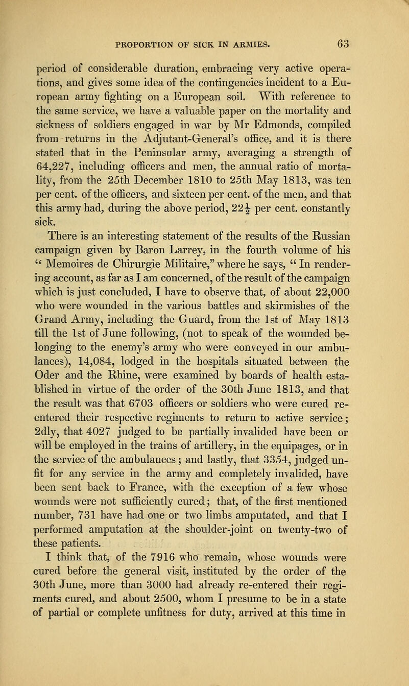 period of considerable duration, embracing very active opera- tions, and gives some idea of the contingencies incident to a Eu- ropean army fighting on a European soil. With reference to the same service, we have a valuable paper on the mortality and sickness of soldiers engaged in war by Mr Edmonds, compiled from returns in the Adjutant-General's office, and it is there stated that in the Peninsular army, averaging a strength of 64,227, including ofiScers and men, the annual ratio of morta- lity, from the 25th December 1810 to 25th May 1813, was ten per cent, of the officers, and sixteen per cent, of the men, and that this army had, during the above period, 22^ per cent, constantly sick. There is an interesting statement of the results of the Russian campaign given by Baron Larrey, in the fourth volume of his '' Memoir es de Chirurgie Militaire, where he says, In render- ing account, as far as I am concerned, of the result of the campaign which is just concluded, I have to observe that, of about 22,000 who were wounded in the various battles and skirmishes of the Grand Army, including the Guard, from the 1st of May 1813 till the 1st of June following, (not to speak of the wounded be- longing to the enemy's army who were conveyed in our ambu- lances), 14,084, lodged in the hospitals situated between the Oder and the Rhine, were examined by boards of health esta- blished in virtue of the order of the 30th June 1813, and that the result was that 6703 officers or soldiers who were cured re- entered their respective regiments to return to active service; 2dly, that 4027 judged to be partially invalided have been or will be employed in the trains of artillery, in the equipages, or in the service of the ambulances; and lastly, that 3354, judged un- fit for any service in the army and completely invalided, have been sent back to France, with the exception of a few whose wounds were not sufficiently cured; that, of the first mentioned number, 731 have had one or two limbs amputated, and that I performed amputation at the shoulder-joint on twenty-two of these patients. I think that, of the 7916 who remain, whose wounds were cured before the general visit, instituted by the order of the 30th June, more than 3000 had already re-entered their regi- ments cured, and about 2500, whom I presume to be in a state of partial or complete unfitness for duty, arrived at this time in