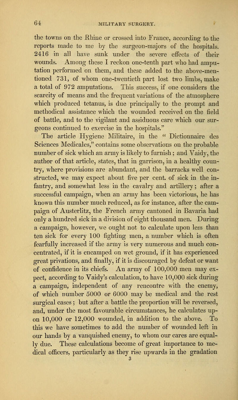 the towns on the Khine or crossed into France, according to the reports made to me by the surgeon-majors of the hospitals. 2416 in all have sunk under the severe effects of their wounds. Among these I reckon one-tenth part who had ampu- tation performed on them, and these added to the above-men- tioned 731, of whom one-twentieth part lost two limbs, make a total of 972 amputations. This success, if one considers the scarcity of means and the frequent variations of the atmosphere which produced tetanus, is due principally to the prompt and methodical assistance which the wounded received on the field of battle, and to the vigilant and assiduous care which our sur- geons continued to exercise in the hospitals. The article Hygiene Militaire, in the  Dictionnaire des Sciences Medicales, contains some observations on the probable number of sick which an army is likely to furnish; and Vaidy, the author of that article, states, that in garrison, in a healthy coun- try, where provisions are abundant, and the barracks well con- structed, we may expect about five per cent, of sick in the in- fantry, and somewhat less in the cavalry and artillery; after a successful campaign, when an army has been victorious, he has known this number much reduced, as for instance, after the cam- paign of Austerlitz, the French army cantoned in Bavaria had only a hundred sick in a division of eight thousand men. During a campaign, however, we ought not to calculate upon less than ten sick for every 100 fighting men, a number which is often fearfully increased if the army is very numerous and much con- centrated, if it is encamped on wet ground, if it has experienced great privations, and finally, if it is discouraged by defeat or want of confidence in its chiefs. An army of 100,000 men may ex- pect, according to Vaidy's calculation, to have 10,000 sick during a campaign, independent of any rencontre with the enemy, of which number 5000 or 6000 may be medical and the rest surgical cases ; but after a battle the proportion will be reversed, and, under the most favourable circumstances, he calculates up- on 10,000 or 12,000 wounded, in addition to the above. To this we have sometimes to add the number of wounded left in our hands by a vanquished enemy, to whom our cares are equal- ly due. These calculations become of great importance to me- dical ofiicers, particularly as they rise upwards in the gradation