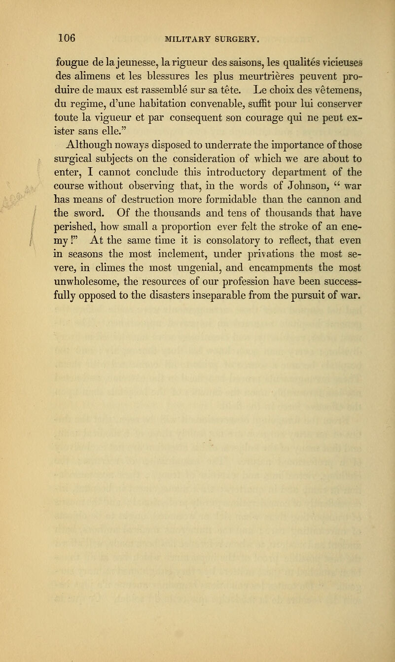 fougue delajeunesse, larigueur des saisons, les qualites vicieuses des alimens et les blessures les plus meurtrieres peuvent pro- duire de maux est rassemble sur sa tete. Le choix des vetemens, du regime, d'une habitation convenable, suffit pour lui conserver toute la vigueur et par consequent son courage qui ne peut ex- ister sans elle. Although noways disposed to underrate the importance of those surgical subjects on the consideration of which we are about to enter, I cannot conclude this introductory department of the course without observing that, in the words of Johnson,  war has means of destruction more formidable than the cannon and the sword. Of the thousands and tens of thousands that have perished, how small a proportion ever felt the stroke of an ene- my ! At the same time it is consolatory to reflect, that even in seasons the most inclement, under privations the most se- vere, in climes the most ungenial, and encampments the most unwholesome, the resources of our profession have been success- fully opposed to the disasters inseparable from the pursuit of war.