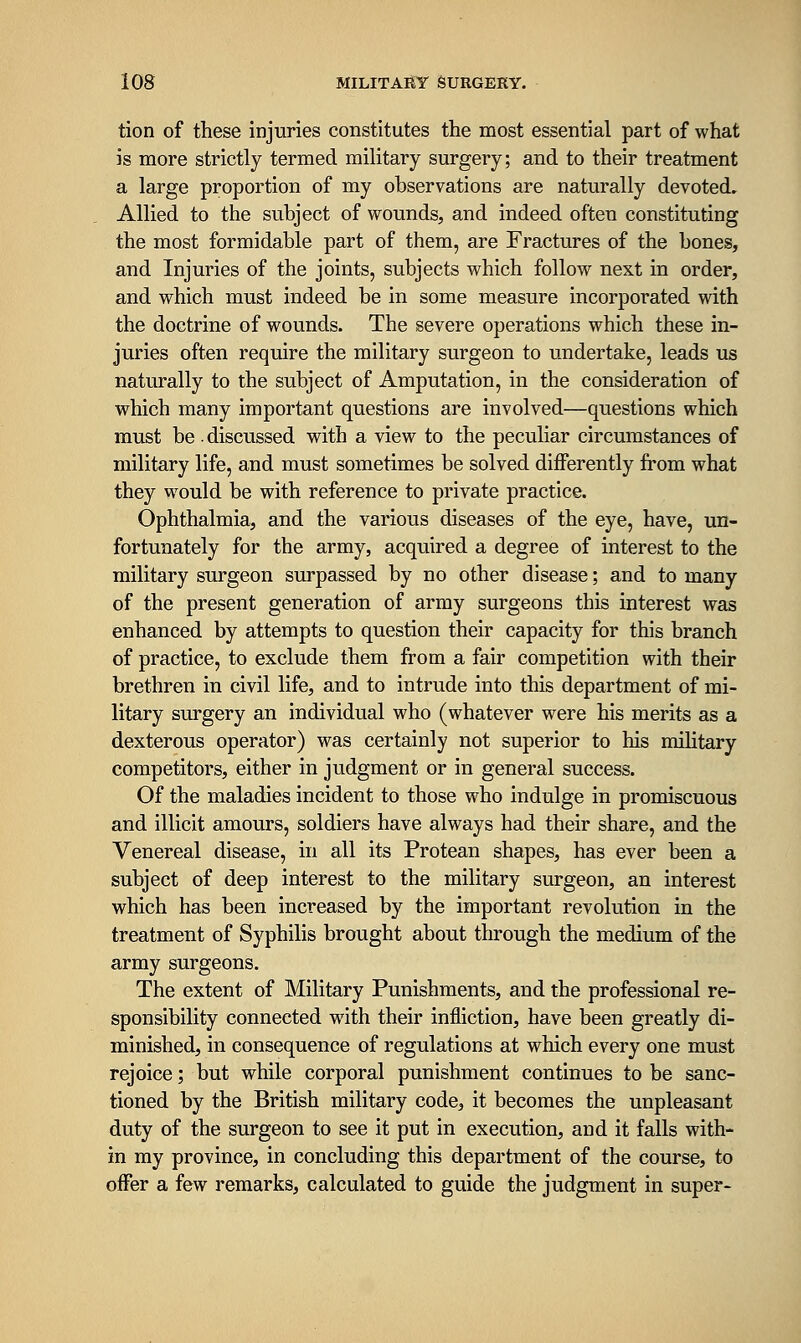 tion of these injuries constitutes the most essential part of what is more strictly termed military surgery; and to their treatment a large proportion of my observations are naturally devoted. Allied to the subject of wounds, and indeed often constituting the most formidable part of them, are Fractures of the bones, and Injuries of the joints, subjects which follow next in order, and which must indeed be in some measure incorporated with the doctrine of wounds. The severe operations which these in- juries often require the military surgeon to undertake, leads us naturally to the subject of Amputation, in the consideration of which many important questions are involved—questions which must be ■ discussed with a view to the peculiar circumstances of military life, and must sometimes be solved differently from what they vvould be with reference to private practice. Ophthalmia, and the various diseases of the eye, have, un- fortunately for the army, acquired a degree of interest to the military surgeon surpassed by no other disease; and to many of the present generation of army surgeons this interest was enhanced by attempts to question their capacity for this branch of practice, to exclude them from a fair competition with their brethren in civil life, and to intrude into this department of mi- litary surgery an individual who (whatever were his merits as a dexterous operator) was certainly not superior to his military competitors, either in judgment or in general success. Of the maladies incident to those who indulge in promiscuous and illicit amours, soldiers have always had their share, and the Venereal disease, in all its Protean shapes, has ever been a subject of deep interest to the military surgeon, an interest which has been increased by the important revolution in the treatment of Syphilis brought about through the medium of the army surgeons. The extent of Military Punishments, and the professional re- sponsibility connected with their infliction, have been greatly di- minished, in consequence of regulations at which every one must rejoice; but while corporal punishment continues to be sanc- tioned by the British military code, it becomes the unpleasant duty of the surgeon to see it put in execution, and it falls with- in my province, in concluding this department of the course, to offer a few remarks, calculated to guide the judgment in super-