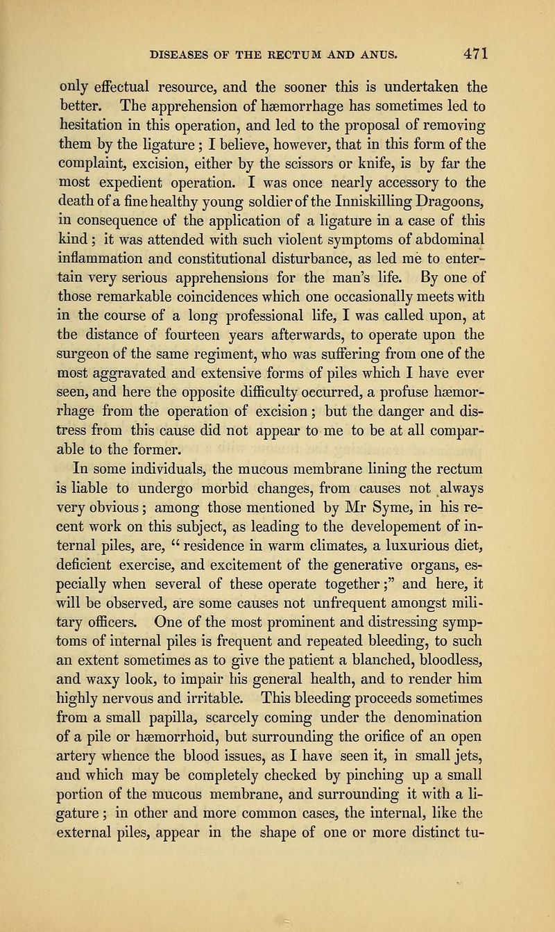 only eflFectual resource, and the sooner this is undertaken the better. The apprehension of haemorrhage has sometimes led to hesitation in this operation, and led to the proposal of removing them by the ligature ; I believe, however, that in this form of the complaint, excision, either by the scissors or knife, is by far the most expedient operation. I was once nearly accessory to the death of a fine healthy young soldier of the Inniskilling Dragoons, in consequence of the application of a ligature in a case of this kind; it was attended with such violent symptoms of abdominal inflammation and constitutional disturbance, as led me to enter- tain very serious apprehensions for the man's life. By one of those remarkable coincidences which one occasionally meets with in the course of a long professional life, I was called upon, at the distance of fourteen years afterwards, to operate upon the surgeon of the same regiment, who was suffering from one of the most aggravated and extensive forms of piles which I have ever seen, and here the opposite difficulty occurred, a profuse haemor- rhage from the operation of excision ; but the danger and dis- tress from this cause did not appear to me to be at all compar- able to the former. In some individuals, the mucous membrane lining the rectum is liable to undergo morbid changes, from causes not always very obvious; among those mentioned by Mr Syme, in his re- cent work on this subject, as leading to the developement of in- ternal piles, are,  residence in warm climates, a luxurious diet, deficient exercise, and excitement of the generative organs, es- pecially when several of these operate together; and here, it will be observed, are some causes not unfrequent amongst mili- tary officers. One of the most prominent and distressing symp- toms of internal piles is frequent and repeated bleeding, to such an extent sometimes as to give the patient a blanched, bloodless, and waxy look, to impair his general health, and to render him highly nervous and irritable. This bleeding proceeds sometimes from a small papilla, scarcely coming under the denomination of a pile or hsemorrhoid, but surrounding the orifice of an open artery whence the blood issues, as I have seen it, in small jets, and which may be completely checked by pinching up a small portion of the mucous membrane, and surrounding it with a li- gature ; in other and more common cases, the internal, like the external piles, appear in the shape of one or more distinct tu-