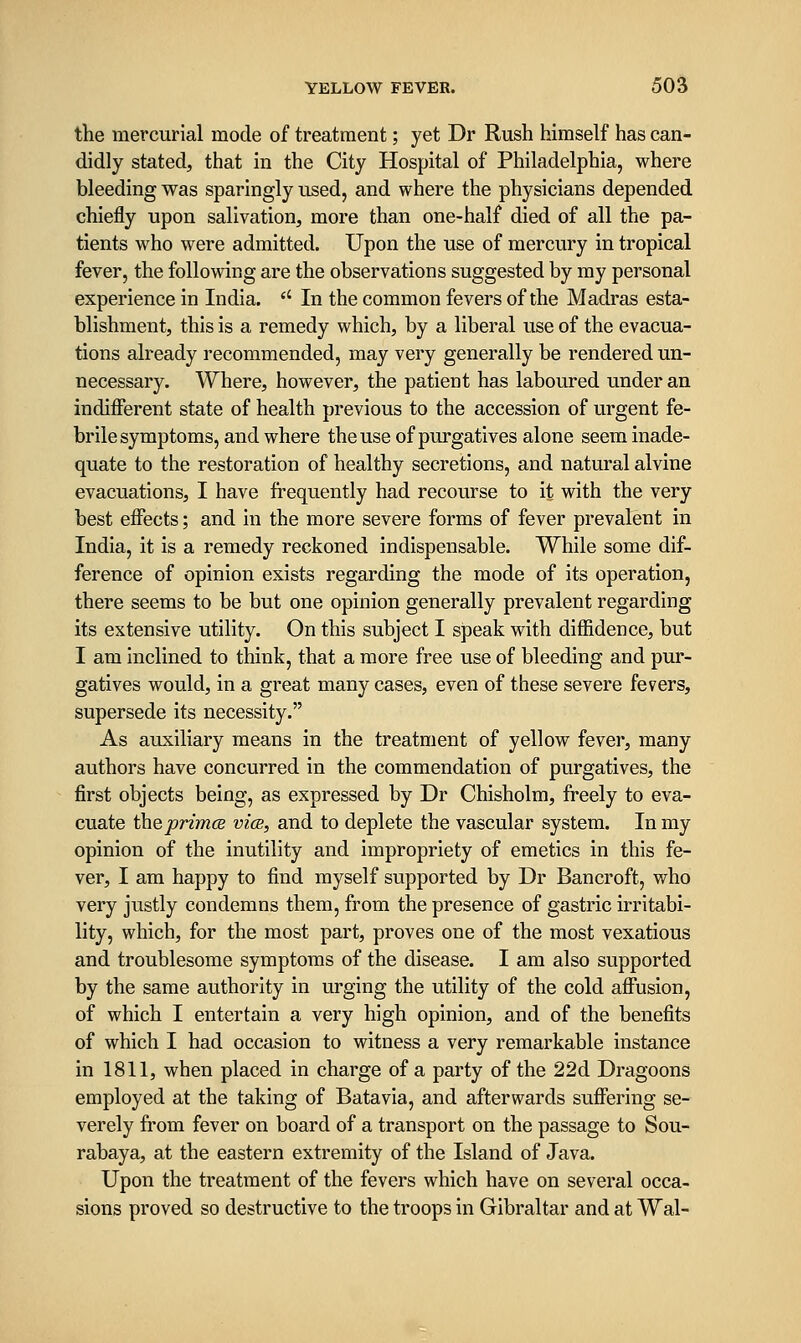 the mercurial mode of treatment; yet Dr Rush himself has can- didly stated, that in the City Hospital of Philadelphia, where bleeding was sparingly used, and where the physicians depended chiefly upon salivation, more than one-half died of all the pa- tients who were admitted. Upon the use of mercury in tropical fever, the following are the observations suggested by my personal experience in India.  In the common fevers of the Madras esta- blishment, this is a remedy which, by a liberal use of the evacua- tions already recommended, may very generally be rendered un- necessary. Where, however, the patient has laboured under an indifferent state of health previous to the accession of urgent fe- brile symptoms, and where theuse of purgatives alone seem inade- quate to the restoration of healthy secretions, and natural alvine evacuations, I have frequently had recourse to it with the very best effects; and in the more severe forms of fever prevalent in India, it is a remedy reckoned indispensable. While some dif- ference of opinion exists regarding the mode of its operation, there seems to be but one opinion generally prevalent regarding its extensive utility. On this subject I speak with diffidence, but I am inclined to think, that a more free use of bleeding and pur- gatives would, in a great many cases, even of these severe fevers, supersede its necessity. As auxiliary means in the treatment of yellow fever, many authors have concurred in the commendation of purgatives, the first objects being, as expressed by Dr Chisholm, freely to eva- cuate ihQprimcB vice, and to deplete the vascular system. In my opinion of the inutility and impropriety of emetics in this fe- ver, I am happy to find myself supported by Dr Bancroft, who very justly condemns them, from the presence of gastric irritabi- lity, which, for the most part, proves one of the most vexatious and troublesome symptoms of the disease. I am also supported by the same authority in urging the utility of the cold affusion, of which I entertain a very high opinion, and of the benefits of which I had occasion to witness a very remarkable instance in 1811, when placed in charge of a party of the 22d Dragoons employed at the taking of Batavia, and afterwards suffering se- verely from fever on board of a transport on the passage to Sou- rabaya, at the eastern extremity of the Island of Java. Upon the treatment of the fevers which have on several occa- sions proved so destructive to the troops in Gibraltar and at Wal-