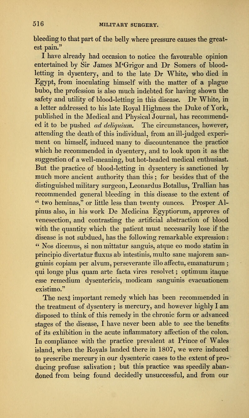 bleeding to that part of the belly where pressure causes the great- est pain. I have already had occasion to notice the favourable opinion entertained by Sir James M'Grigor and Dr Somers of blood- letting in dysentery, and to the late Dr White, who died in Egypt, from inoculating himself with the matter of a plague bubo, the profession is also much indebted for having shown the safety and utility of blood-letting in this disease. Dr White, in a letter addressed to his late Royal Highness the Duke of York, published in the Medical and Physical Journal, has recommend- ed it to be pushed ad deliquium. The circumstances, however, attending the death of this individual, from an ill-judged experi- ment on himself, induced many to discountenance the practice which he recommended in dysentery, and to look upon it as the suggestion of a well-meaning, but hot-headed medical enthusiast. But the practice of blood-letting in dysentery is sanctioned by much more ancient authority than this ; for besides that of the distinguished military surgeon, Leonardus Botallus, Trallian has recommended general bleeding in this disease to the extent of *' two heminas, or little less than twenty ounces. Prosper Al- pinus also, in his work De Medicina Egyptiorum, approves of venesection, and contrasting the artificial abstraction of blood with the quantity which the patient must necessarily lose if the disease is not subdued, has the following remarkable expression :  Nos dicemus, si non mittatur sanguis, atque eo modo statim in principio divertatur fliixus ab intestinis, multo sane majorem san- guinis copiam per alvum, perseverante illo affectu, emanaturum ; qui longe plus quam arte facta vires resolvet; optimum itaque esse remedium dysentericis, modicam sanguinis evacuationem existimo. The nexjt important remedy which has been recommended in the treatment of dysentery is mercury, and however highly I am disposed to think of this remedy in the chronic form or advanced stages of the disease, I have never been able to see the benefits of its exhibition in the acute inflammatory afiection of the colon. In compliance with the practice prevalent at Prince of Wales island, when the Royals landed there in 1807, we were induced to prescribe mercury in our dysenteric cases to the extent of pro- ducing profuse salivation ; but this practice was speedily aban- doned from being found decidedly unsuccessful, and from our