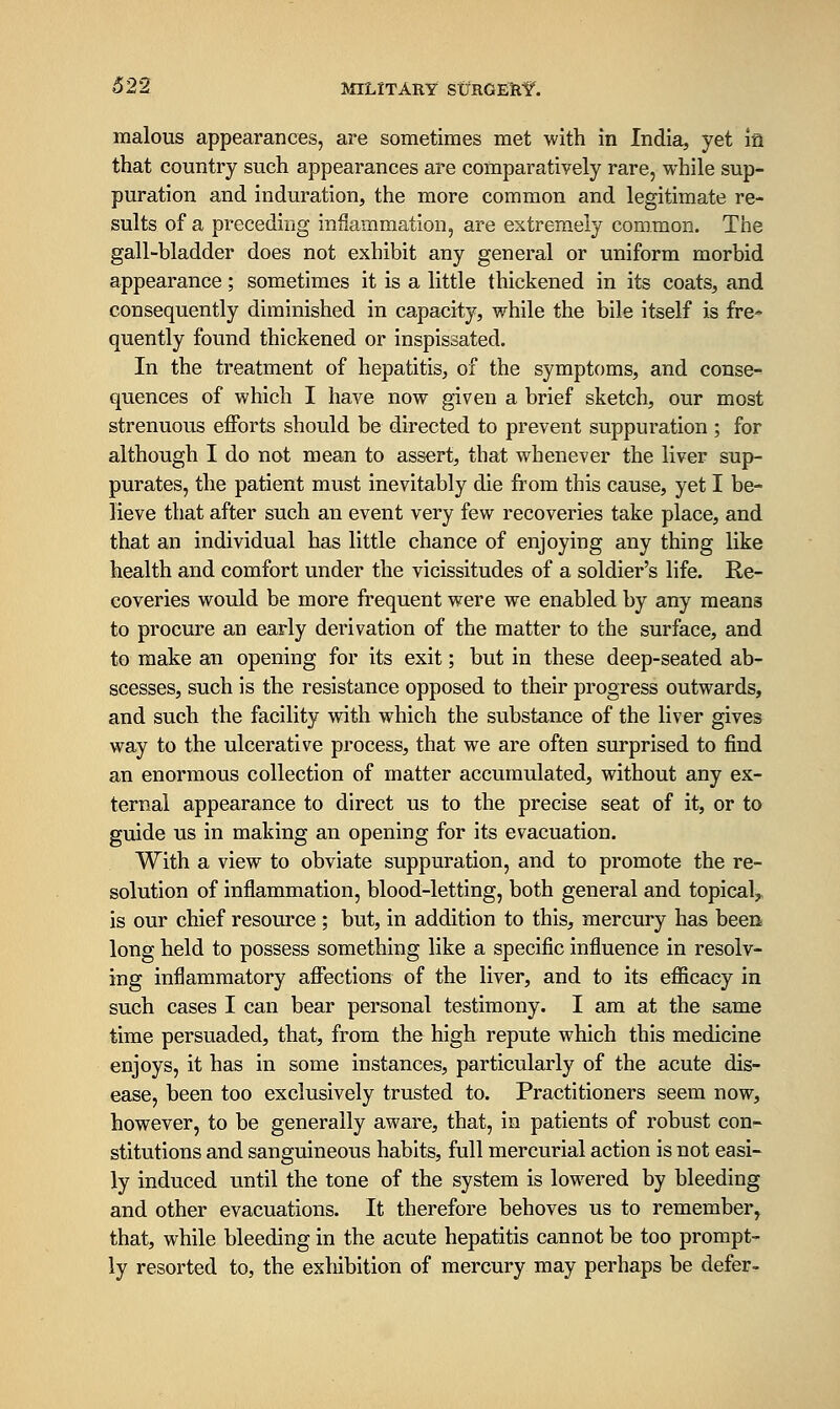 malous appearances, are sometimes met with in India, yet ia that country such appearances are comparatively rare, while sup- puration and induration, the more common and legitimate re- sults of a preceding inflammation, are extremely common. The gall-bladder does not exhibit any general or uniform morbid appearance; sometimes it is a little thickened in its coats, and consequently diminished in capacity, while the bile itself is fre- quently found thickened or inspissated. In the treatment of hepatitis, of the symptoms, and conse- quences of which I have now given a brief sketch, our most strenuous efforts should be directed to prevent suppuration ; for although I do not mean to assert, that whenever the liver sup- purates, the patient must inevitably die from this cause, yet I be- lieve that after such an event very few recoveries take place, and that an individual has little chance of enjoying any thing like health and comfort under the vicissitudes of a soldier's life. Re- coveries would be more frequent were we enabled by any means to procure an early derivation of the matter to the surface, and to make an opening for its exit; but in these deep-seated ab- scesses, such is the resistance opposed to their progress outwards, and such the facility with which the substance of the liver gives way to the ulcerative process, that we are often surprised to find an enormous collection of matter accumulated, without any ex- ternal appearance to direct us to the precise seat of it, or to guide us in making an opening for its evacuation. With a view to obviate suppuration, and to promote the re- solution of inflammation, blood-letting, both general and topical,, is our chief resource ; but, in addition to this, mercury has been long held to possess something like a specific influence in resolv- ing inflammatory affections of the liver, and to its efficacy in such cases I can bear personal testimony. I am at the same time persuaded, that, from the high repute which this medicine enjoys, it has in some instances, particularly of the acute dis- ease, been too exclusively trusted to. Practitioners seem now, however, to be generally aware, that, in patients of robust con- stitutions and sanguineous habits, full mercurial action is not easi- ly induced until the tone of the system is lowered by bleeding and other evacuations. It therefore behoves us to remember, that, while bleeding in the acute hepatitis cannot be too prompt- ly resorted to, the exhibition of mercury may perhaps be defer-