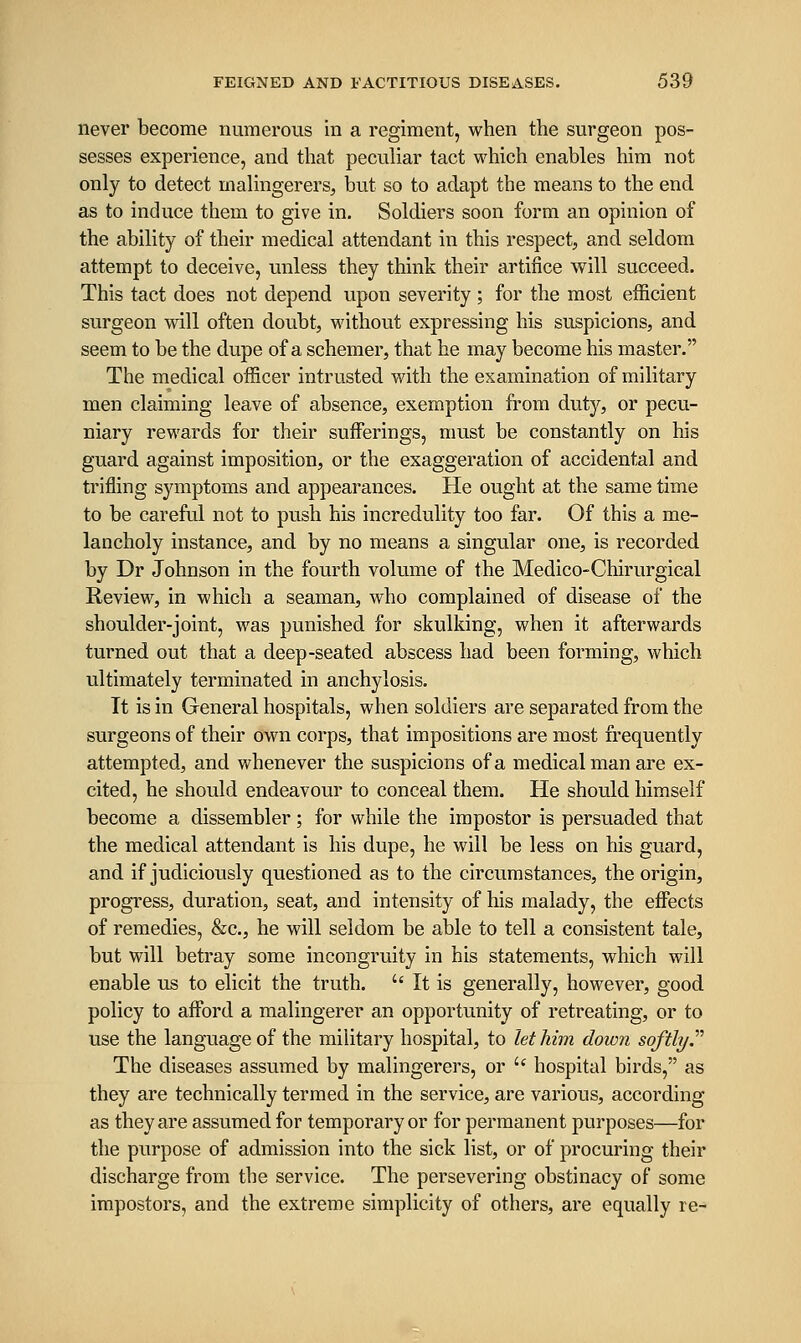 never become numerous in a regiment, when the surgeon pos- sesses experience, and that peculiar tact which enables him not only to detect malingerers, but so to adapt the means to the end as to induce them to give in. Soldiers soon form an opinion of the ability of their medical attendant in this respect, and seldom attempt to deceive, unless they think their artifice will succeed. This tact does not depend upon severity ; for the most efficient surgeon will often doubt, without expressing his suspicions, and seem to be the dupe of a schemer, that he may become his master. The medical officer intrusted with the examination of military men claiming leave of absence, exemption from duty, or pecu- niary rewards for their sufferings, must be constantly on his guard against imposition, or the exaggeration of accidental and trifling symptoms and appearances. He ought at the same time to be careful not to push his incredulity too far. Of this a me- lancholy instance, and by no means a singular one, is recorded by Dr Johnson in the fourth volume of the Medico-Chirurgical Review, in which a seaman, who complained of disease of the shoulder-joint, was punished for skulking, when it afterwards turned out that a deep-seated abscess had been forming, which ultimately terminated in anchylosis. It is in General hospitals, when soldiers are separated from the surgeons of their own corps, that impositions are most frequently attempted, and whenever the suspicions of a medical man are ex- cited, he should endeavour to conceal them. He should himself become a dissembler; for while the impostor is persuaded that the medical attendant is his dupe, he will be less on his guard, and if judiciously questioned as to the circumstances, the origin, progress, duration, seat, and intensity of his malady, the effects of remedies, &c., he will seldom be able to tell a consistent tale, but will betray some incongruity in his statements, which will enable us to elicit the truth.  It is generally, however, good policy to afford a malingerer an opportunity of retreating, or to use the language of the military hospital, to let him down softly.'''' The diseases assumed by malingerers, or  hospital birds, as they are technically termed in the service, are various, according as they are assumed for temporary or for permanent purposes—for the purpose of admission into the sick list, or of procuring their discharge from the service. The persevering obstinacy of some impostors, and the extreme simplicity of others, are equally re-