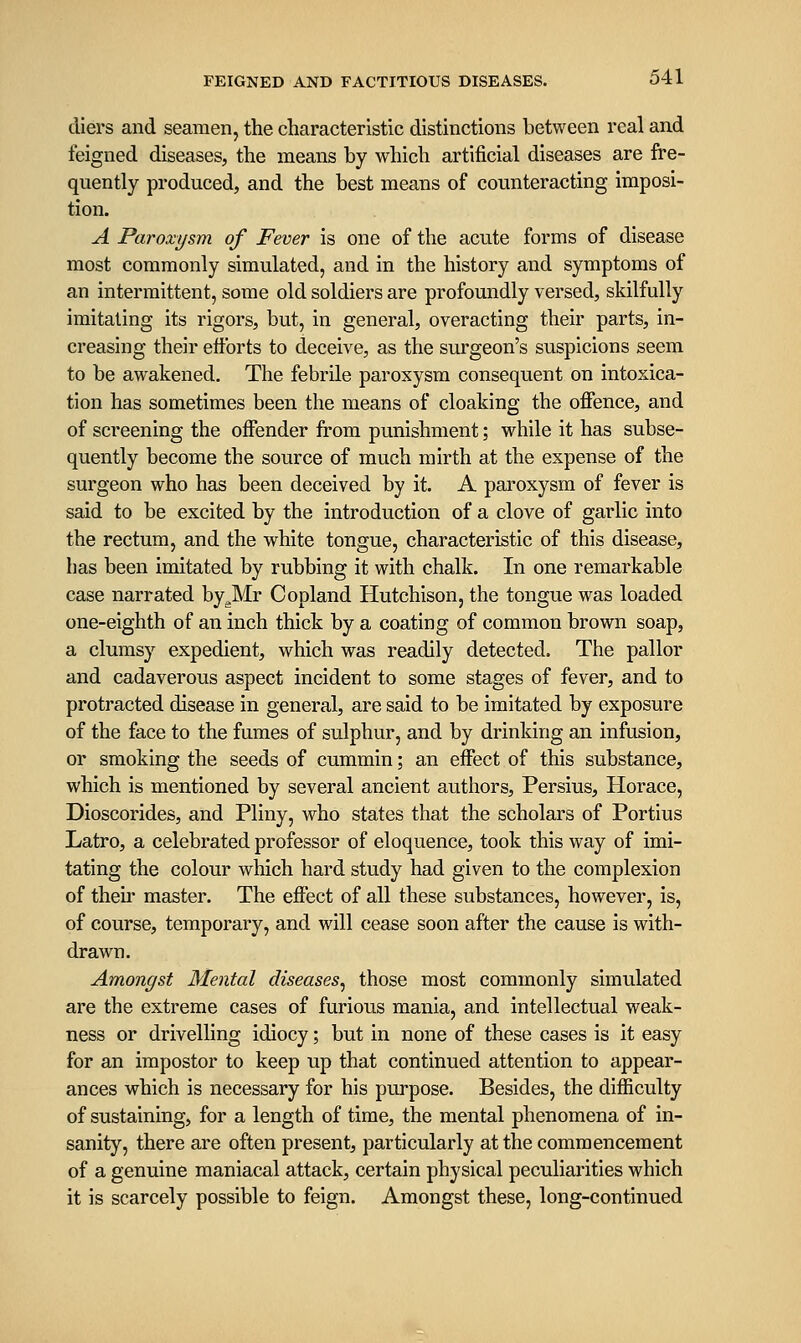 cliers and seamen, the characteristic distinctions between real and feigned diseases, the means by which artificial diseases are fre- quently produced, and the best means of counteracting imposi- tion. A Paroxysm of Fever is one of the acute forms of disease most commonly simulated, and in the history and symptoms of an intermittent, some old soldiers are profoundly versed, skilfully imitating its rigors, but, in general, overacting their parts, in- creasing their eflbrts to deceive, as the surgeon's suspicions seem to be awakened. The febrile paroxysm consequent on intoxica- tion has sometimes been the means of cloaking the offence, and of screening the offender from punishment; while it has subse- quently become the source of much mirth at the expense of the surgeon who has been deceived by it. A paroxysm of fever is said to be excited by the introduction of a clove of garlic into the rectum, and the white tongue, characteristic of this disease, has been imitated by rubbing it with chalk. In one remarkable case narrated by^Mr Copland Hutchison, the tongue was loaded one-eighth of an inch thick by a coating of common brown soap, a clumsy expedient, which was readily detected. The pallor and cadaverous aspect incident to some stages of fever, and to protracted disease in general, are said to be imitated by exposure of the face to the fumes of sulphur, and by drinking an infusion, or smoking the seeds of cummin; an effect of this substance, which is mentioned by several ancient authors, Persius, Horace, Dioscorides, and Pliny, who states that the scholars of Portius Latro, a celebrated professor of eloquence, took this way of imi- tating the colour which hard study had given to the complexion of then* master. The effect of all these substances, however, is, of course, temporary, and will cease soon after the cause is with- drawn. Amongst Mental diseases^ those most commonly simulated are the extreme cases of furious mania, and intellectual weak- ness or drivelling idiocy; but in none of these cases is it easy for an impostor to keep up that continued attention to appear- ances which is necessary for his purpose. Besides, the difficulty of sustaining, for a length of time, the mental phenomena of in- sanity, there are often present, particularly at the commencement of a genuine maniacal attack, certain physical peculiarities which it is scarcely possible to feign. Amongst these, long-continued