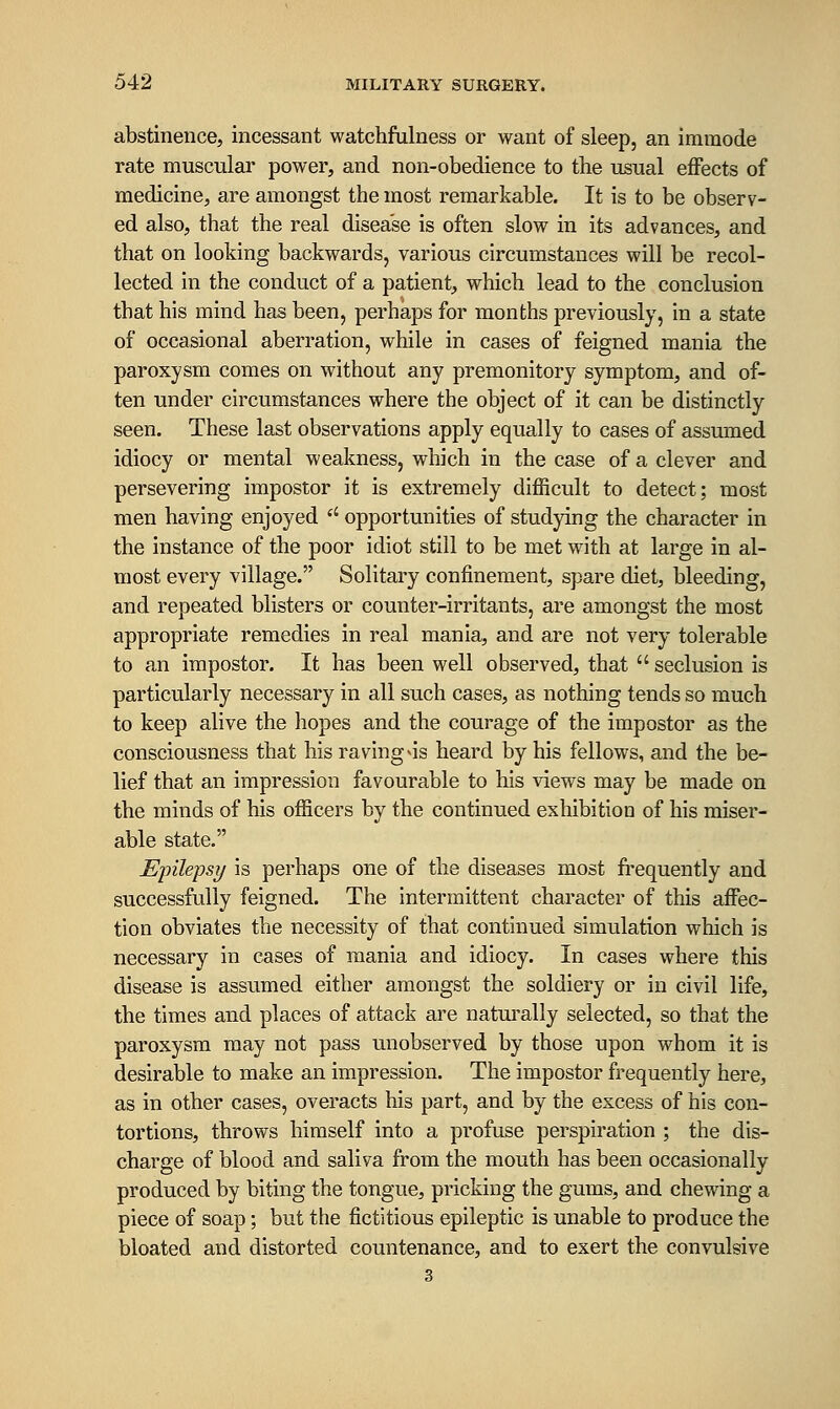 abstinence, incessant watchfulness or want of sleep, an imraode rate muscular power, and non-obedience to the usual effects of medicine, are amongst the most remarkable. It is to be observ- ed also, that the real disease is often slow in its advances, and that on looking backwards, various circumstances will be recol- lected in the conduct of a patient, which lead to the conclusion that his mind has been, perhaps for months previously, in a state of occasional aberration, while in cases of feigned mania the paroxysm comes on without any premonitory symptom, and of- ten under circumstances where the object of it can be distinctly seen. These last observations apply equally to cases of assumed idiocy or mental weakness, which in the case of a clever and persevering impostor it is extremely difficult to detect; most men having enjoyed '' opportunities of studying the character in the instance of the poor idiot still to be met with at large in al- most every village. Solitary confinement, spare diet, bleeding, and repeated blisters or counter-irritants, are amongst the most appropriate remedies in real mania, and are not very tolerable to an impostor. It has been well observed, that  seclusion is particularly necessary in all such cases, as nothing tends so much to keep alive the hopes and the courage of the impostor as the consciousness that his raving <is heard by his fellows, and the be- lief that an impression favourable to his views may be made on the minds of his officers by the continued exhibition of his miser- able state. Epilepsy is perhaps one of the diseases most frequently and successfully feigned. The intermittent character of this affec- tion obviates the necessity of that continued simulation which is necessary in cases of mania and idiocy. In cases where this disease is assumed either amongst the soldiery or in civil life, the times and places of attack are naturally selected, so that the paroxysm may not pass unobserved by those upon whom it is desirable to make an impression. The impostor frequently here, as in other cases, overacts his part, and by the excess of his con- tortions, throws himself into a profuse perspiration ; the dis- charge of blood and saliva from the mouth has been occasionally produced by biting the tongue, pricking the gums, and chewing a piece of soap; but the fictitious epileptic is unable to produce the bloated and distorted countenance, and to exert the convulsive 3