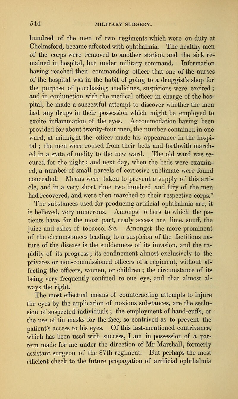 hundred of the men of two regiments which were on duty at Chelmsford, became affected with ophthalmia. The healthy men of the corps were removed to another station, and the sick re- mained in hospital, but under military command. Information having reached their commanding officer that one of the nurses of the hospital was in the habit of going to a druggist's shop for the purpose of purchasing medicines, suspicions were excited; and in conjunction with the medical officer in charge of the hos- pital, he made a successful attempt to discover whether the men had any drugs in their possession which might be employed to excite inflammation of the eyes. Accommodation having been provided for about twenty-four men, the number contained in one ward, at midnight the officer made his appearance in the hospi- tal ; the men were roused from their beds and forthwith march- ed in a state of nudity to the new ward. The old ward was se- cured for the night; and next day, when the beds were examin- ed, a number of small parcels of corrosive sublimate were found concealed. Means were taken to prevent a supply of this arti- cle, and in a very short time two hundred and fifty of the men had recovered, and were then marched to their respective corps. The substances used for producing artificial ophthalmia are, it is believed, very numerous. Amongst others to which the pa- tients have, for the most part, ready access are lime, snuff, the juice and ashes of tobacco, &c. Amongst the more prominent of the circumstances leading to a suspicion of the factitious na- ture of the disease is the suddenness of its invasion, and the ra- pidity of its progress ; its confinement almost exclusively to the privates or non-commissioned officers of a regiment, without af- fecting the officers, women, or children; the circumstance of its being very frequently confined to one eye, and that almost al- ways the right. The most effectual means of counteracting attempts to injure the eyes by the application of noxious substances, are the seclu- sion of suspected individuals ; the employment of hand-cuffs, or the use of tin masks for the face, so contrived as to prevent the patient's access to his eyes. Of this last-mentioned contrivance, which has been used with success, I am in possession of a pat- tern made for me under the direction of Mr Marshall, formerly assistant surgeon of the 87 th regiment. But perhaps the most efficient check to the future propagation of artificial ophthalmia