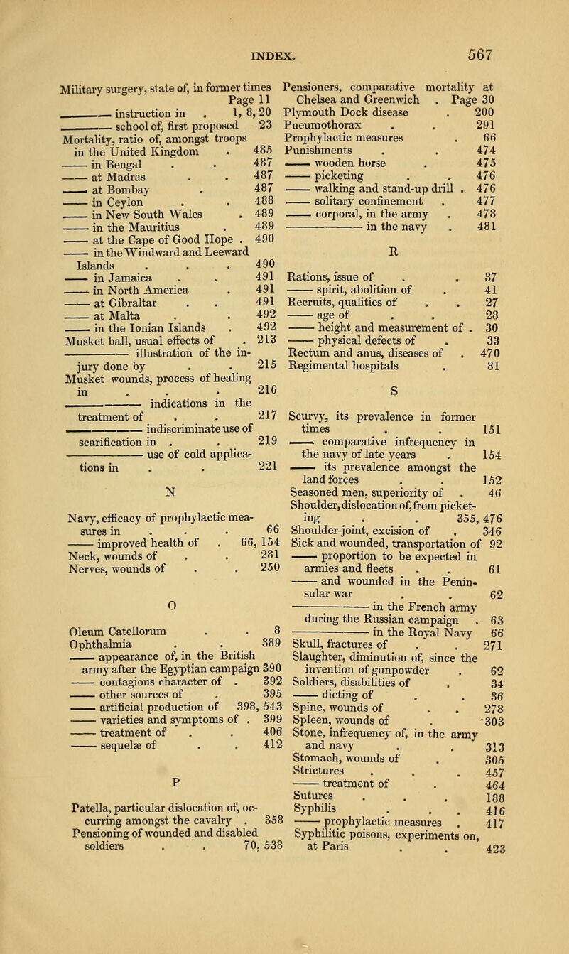 Military surgery, state of, in former times Page 11 . instruction in . 1, 8 . i— school of, first proposed Mortality, ratio of, amongst troops in the United Kingdom in Bengal at Madras ■ at Bombay in Ceylon in New South Wales in the Mauritius at the Cape of Good Hope . in the Windward and Leeward Islands in Jamaica in North America at Gibraltar at Malta in the Ionian Islands Musket ball, usual effects of illustration of the in- jury done by Musket wounds, process of healing Pensioners, comparative mortality at Chelsea and Greenwich . Page 30 ;,20 Plymouth Dock disease 200 23 Pneumothorax 291 Prophylactic measures 66 485 Punishments 474 487 wooden horse 475 487 picketing 476 487 walking and stand-up drill . 476 488 solitary confinement 477 489 corporal, in the army 478 489 490 in the navy 481 R 490 491 Rations, issue of 37 491 spirit, abolition of 41 491 Recruits, quaUties of 27 492 age of 28 492 height and measurement of . 30 213 physical defects of 33 Rectum and anus, diseases of 470 215 Regimental hospitals 81 216 treatment of indications in the indiscriminate use of scarification in . . _ use of cold applica- 217 219 tions in N Navy, efficacy of prophylactic mea- sures in improved health of Neck, wounds of Nerves, wounds of O 221 66 66, 154 281 250 Scurvy, its prevalence in former times -^— comparative infrequency in the navy of late years ■ its prevalence amongst the land forces Seasoned men, superiority of Shoulder, dislocation of, from picket- ing , . 355,476 Shoulder-joint, excision of . 346 Sick and wounded, transportation of 92 proportion to be expected in armies and fleets and wounded in the Penin- sular war in the French army 151 154 152 46 61 62 Oleum CateUorum . . 8 Ophthalmia . . 389 appearance of, in the British army after the Egyptian campaign 390 contagious character of . 392 other sources of . 395 —■ artificial production of 398, 543 varieties and symptoms of . 399 treatment of . . 406 sequelaB of . . 412 Patella, particular dislocation of, oc- curring amongst the cavalry . 358 Pensioning of wounded and disabled soldiers . . 70, 538 diu-ing the Russian campaign in the Royal Navy Skull, fractures of Slaughter, diminution of, since the invention of gunpowder Soldiers, disabilities of dieting of Spine, wounds of Spleen, wounds of Stone, infi-equency of, in the army and navy Stomach, wounds of Strictures treatment of Sutures Syphilis prophylactic measures . Syphilitic poisons, experiments on, at Paris 63 66 271 62 34 36 278 •303 313 305 457 464 188 416 417 423