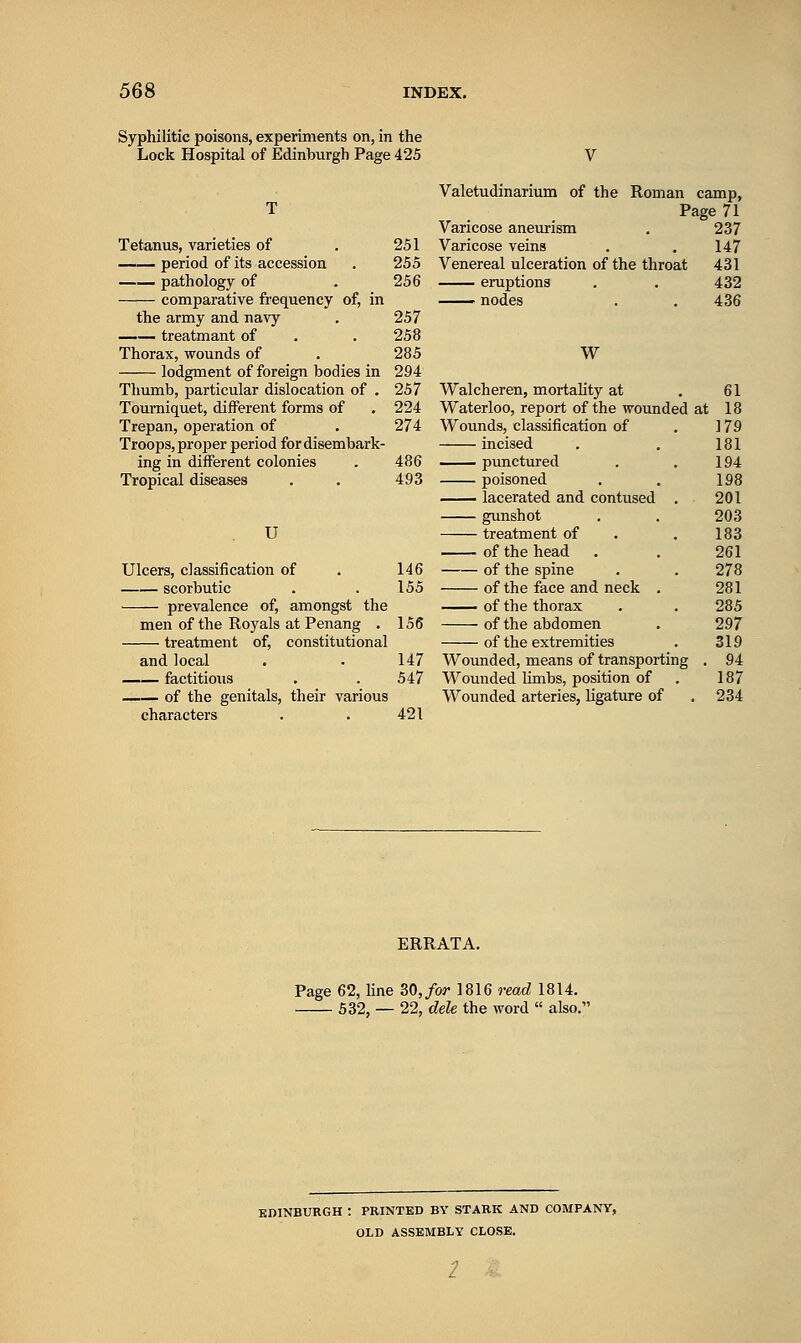 Syphilitic poisons, experiments on, in the Lock Hospital of Edinburgh Page 425 Tetanus, varieties of . 251 period of its accession . 255 pathology of . 256 comparative frequency of, in the army and navy . 257 treatmant of . . 258 Thorax, wounds of . 285 lodgment of foreign bodies in 294 Thumb, particular dislocation of . 257 Tourniquet, different forms of . 224 Trepan, operation of . 274 Troops, proper period for disembark- ing in different colonies . 486 Tropical diseases . . 493 U Ulcers, classification of . 146 scorbutic . . 155 prevalence of, amongst the men of the Royals atPenang . 156 treatment of, constitutional and local . . 147 factitious . . 547 of the genitals, their various characters . . 421 Valetudinarium of the Roman camp, Page 71 Varicose aneurism . 237 Varicose veins . . 147 Venereal ulceration of the throat 431 eruptions . . 432 —— nodes . , 436 W Walcheren, mortality at . 61 Waterloo, report of the wounded at 18 Wounds, classification of . 179 incised . . 181 punctured . . 194 poisoned . . 198 lacerated and contused . 201 gunshot . . 203 treatment of . . 183 of the head . . 261 of the spine . . 278 of the face and neck . 281 of the thorax . . 285 of the abdomen . 297 of the extremities . 319 Wounded, means of transporting , 94 Wounded hmbs, position of . 187 Wounded arteries, ligature of ,234 ERRATA. Page 62, hne 30,/or 1816 read 1814. 532, — 22, dele the word  also.'' EDINBURGH : PRINTED BY STARK AND COMPANY, OLD ASSEMBLY CLOSE.