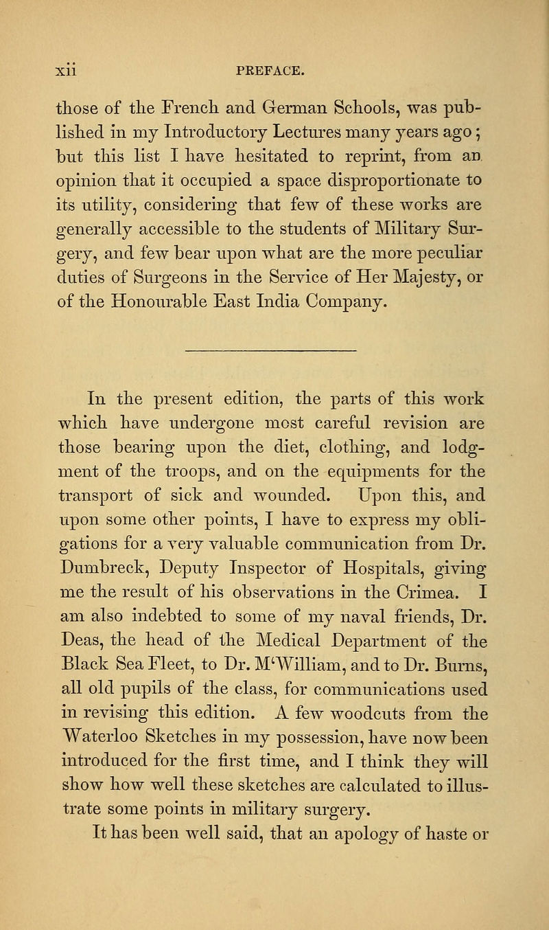 those of the French and German Schools, was pub- lished in my Introductory Lectures many years ago; but this list I have hesitated to reprint, from an. opinion that it occupied a space disproportionate to its utility, considering that few of these works are generally accessible to the students of Military Sur- gery, and few bear upon what are the more peculiar duties of Surgeons in the Service of Her Majesty, or of the Honourable East India Company. In the present edition, the parts of this work which have undergone most careful revision are those bearing upon the diet, clothing, and lodg- ment of the troops, and on the equipments for the transport of sick and wounded. Upon this, and upon some other points, I have to express my obli- gations for a very valuable communication from Dr. Dumbreck, Deputy Inspector of Hospitals, giving me the result of his observations in the Crimea. I am also indebted to some of my naval friends, Dr. Deas, the head of the Medical Department of the Black Sea Fleet, to Dr. M'William, and to Dr. Burns, all old pupils of the class, for communications used in revising this edition. A few woodcuts from the Waterloo Sketches in my possession, have now been introduced for the first time, and I think they will show how well these sketches are calculated to illus- trate some points in military surgery. It has been well said, that an apology of haste or