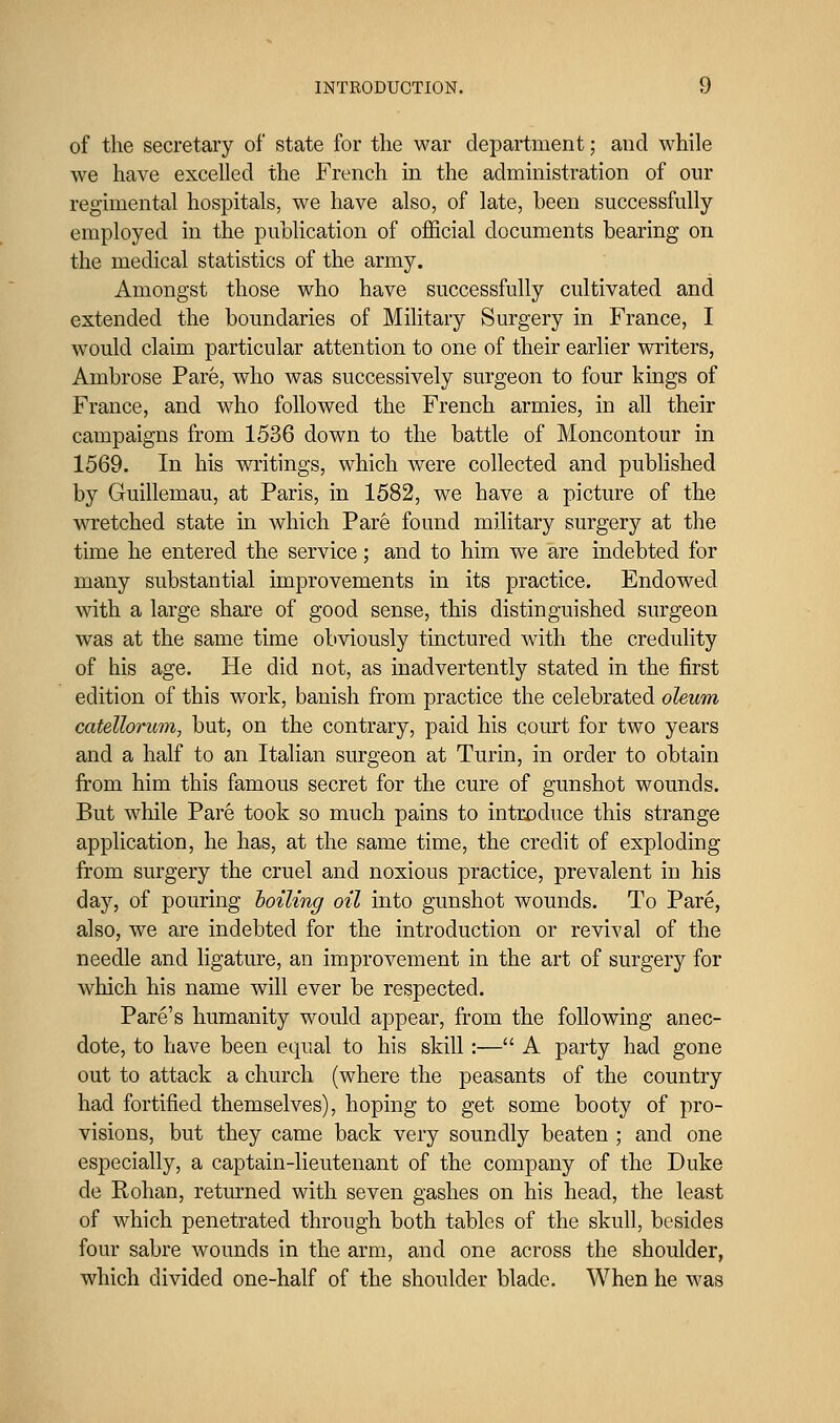 of the secretary of state for the war department; and while we have excelled the French in the administration of our regimental hospitals, we have also, of late, been successfully employed in the publication of official documents bearing on the medical statistics of the army. Amongst those who have successfully cultivated and extended the boundaries of Military Surgery in France, I would claim particular attention to one of their earlier writers, Ambrose Pare, who was successively surgeon to four kings of France, and who followed the French armies, in all their campaigns from 1536 down to the battle of Moncontour in 1569. In his writings, which were collected and pubhshed by Guillemau, at Paris, in 1582, we have a picture of the wretched state in which Pare found military surgery at the time he entered the service; and to him we are indebted for many substantial improvements in its practice. Endowed with a large share of good sense, this distinguished surgeon was at the same time obviously tinctured with the credulity of his age. He did not, as inadvertently stated in the first edition of this work, banish from practice the celebrated oleum catellorum, but, on the contrary, paid his court for two years and a half to an Italian surgeon at Turin, in order to obtain from him this famous secret for the cure of gunshot wounds. But while Pare took so much pains to introduce this strange application, he has, at the same time, the credit of exploding from surgery the cruel and noxious practice, prevalent in his day, of pouring boiling oil into gunshot wounds. To Pare, also, we are indebted for the introduction or revival of the needle and ligature, an improvement in the art of surgery for which his name will ever be respected. Pare's humanity would appear, from the following anec- dote, to have been equal to his skill:— A party had gone out to attack a church (where the peasants of the country had fortified themselves), hoping to get some booty of pro- visions, but they came back very soundly beaten ; and one especially, a captain-lieutenant of the company of the Duke de Kohan, retm'ned with seven gashes on his head, the least of which penetrated through both tables of the skull, besides four sabre wounds in the arm, and one across the shoulder, which divided one-half of the shoulder blade. When he was