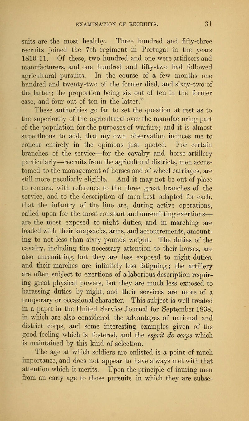 suits are the most healtllJ^ Three hundred and fifty-three recruits joined the 7th regiment in Portugal in the years 1810-11. Of these, two hundred and one were artificers and manufacturers, and one hundred and fifty-two had followed agricultural pursuits. In the course of a few months one hiindi'ed and twenty-two of the former died, and sixty-two of the latter; the proportion being six out of ten in the former case, and four out of ten in the latter. These authorities go far to set the question at rest as to the superiority of the agricultural over the manufacturing part of the population for the purposes of warfare; and it is almost superfluous to add, that my own observation induces me to concur entirely in the opinions just quoted. For certain branches of the service—for the cavalry and horse-artillery particularly—recruits from the agricultural districts, men accus- tomed to the management of horses and of wheel carriages, are still more peculiarly eligible. And it may not be out of place to remark, with reference to the three great branches of the service, and to the description of men best adapted for each, that the infantry of the line are, during active operations, called upon for the most constant and unremitting exertions— are the most exposed to night duties, and in marching are loaded with their knapsacks, arms, and accoutrements, amount- ing to not less than sixty pounds weight. The duties of the cavalry, including the necessary attention to their horses, are also unremitting, but they are less exposed to night duties, and their marches are infinitely less fatiguing; the artillery are often subject to exertions of a laborious description requir- ing great physical powers, but they are much less exposed to harassing duties by night, and their services are more of a temporary or occasional character. This subject is well treated in a paper in the United Service Journal for September 1838, in which are also considered the advantages of national and district corps, and some interesting examples given of the good feeling which is fostered, and the esprit de corps which is maintained by this kind of selection. The age at which soldiers are enlisted is a point of much importance, and does not appear to have always met with that attention which it merits. Upon the principle of inuring men from an early age to those pursuits in which they are subse-
