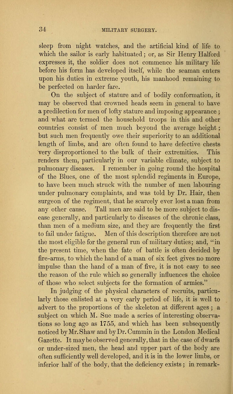 sleep from night watches, and the artificial kind of life to which the sailor is early habituated; or, as Sir Henry Halford expresses it, the soldier does not commence his military life before his form has developed itself, while the seaman enters upon his duties in extreme youth, his manhood remaining to be perfected on harder fare. On the subject of stature and of bodily conformation, it may be observed that crowned heads seem in general to have a predilection for men of lofty stature and imposing appearance ; and what are termed the household troops in this and other countries consist of men much beyond the average height; but such men frequently owe their superiority to an additional length of limbs, and are often found to have defective chests very disproportioned to the bulk of their extremities. This renders them, particularly in our variable climate, subject to pulmonary diseases. I remember in going round the hospital of the Blues, one of the most splendid regiments in Europe, to have been much struck with the number of men labouring under pulmonary complaints, and was told by Dr. Hair, then surgeon of the regiment, that he scarcely ever lost a man from any other cause. Tall men are said to be more subject to dis- ease generally, and particularly to diseases of the chronic class, than men of a medium size, and they are frequently the first to fail under fatigue. Men of this description therefore are not the most eligible for the general run of military duties; and, in the present time, when the fate of battle is often decided by fire-arms, to which the hand of a man of six feet gives no more impulse than the hand of a man of five, it is not easy to see the reason of the rule which so generally influences the choice of those who select subjects for the formation of armies. In judging of the physical characters of recruits, particu- larly those enlisted at a very early period of life, it is well to advert to the proportions of the skeleton at different ages ; a subject on which M. Sue made a series of interesting observa- tions so long ago as 1755, and which has been subsequently noticed by Mr. Shaw and by Dr. Cummin in the London Medical Gazette. It may be observed generally, that in the case of dwarfs or under-sized men, the head and upper part of the body are often sufficiently well developed, and it is in the lower hmbs, or inferior half of the body, that the deficiency exists; in remark-