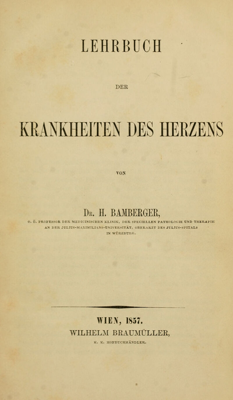 LEHRBUCH DER KRANKHEITEN DES HERZENS VON De. H. BAMBERGER, O. O. PROFESSOR DER MEPICINISCKEN KLINIK, DER Sl'ECIELLEN PATHOLOGIE UND THERAPIE AN DBB JDLIUS-MAXTMILIANS-'DNIVERSITÄT, OBERARZT DES JULIUS-SPITALS TN WVRZBT7KC. WIEX, 1857. WILHELM BRAUMÜLLER, K. K. HOFBUCHHÄNDLER.