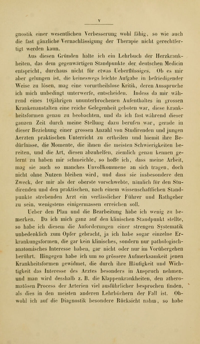 gnostik einer wesentlichen Verbesserung wohl fähig, so wie auch die fast gänzliche Vernachlässigung der Therapie nicht gerechtfer- tigt werden kann. Aus diesen Gründen halte ich ein Lehrbuch der Herzkrank- heiten, das dem gegenwärtigen Standpunkte der deutschen Medicin entspricht, durchaus nicht für etwas Ueberflüssiges. Ob es mir aber gelungen ist, die keineswegs leichte Aufgabe in befriedigender Weise zu lösen, mag eine vorurtheilslose Kritik, deren Ausspruche ich mich unbedingt unterwerfe, entscheiden. Indess da mir wäh- rend eines 10jährigen ununterbrochenen Aufenthaltes in grossen Kiankenanstalten eine reiche Gelegenheit geboten war, diese Krank- heitsformen genau zu beobachten, und da ich fast während dieser ganzen Zeil durch meine Stellung dazu berufen war, gerade in dieser Beziehung einer grossen Anzahl von Studirenden und jungen Aerzten praktischen Unterricht zu ertheilen und hiemit ihre Be- dürfnisse, die Momente, die ihnen die meisten Schwierigkeiten be- reiten, und die Art. diesen abzuhelfen, ziemlich genau kennen ge- lernt zu haben mir schmeichle, so hoffe ich, dass meine Arbeit, mag sie auch so manches Unvollkommene an sich tragen, doch nicht ohne Nutzen hleihen wird, und dass sie insbesondere den Zweck, der mir als der oberste vorschwebte, nämlich für den Stu- direnden und den praktischen, nach einem wissenschaftlichen Stand- punkte strebenden Arzt ein verlässlicher Führer und Bathgeber zu sein, wenigstens einigermassen erreichen soll. Ueber den Plan und die Bearbeitung habe ich wenig zu be- merken. Da ich mich ganz auf den klinischen Standpunkt stellte, so habe ich diesem die Anforderungen einer strengen Systematik unbedenklich zum Opfer gebracht, ja ich habe sogar einzelne Er- krankungsformen, die gar kein klinisches, sondern nur patholngisch- anatomisches Interesse haben, gar nicht oder nur im Vorübergehen berührt. Hingegen habe ich um so grössere Aufmerksamkeit jenen Krankheitsformen gewidmet, die durch ihre Häufigkeit und Wich- tigkeit das Interesse des Arztes besonders in Anspruch nehmen, und man wird desshalb z. B. die Klappenkrankheiten, den athero- matösen Process der Arterien viel ausführlicher besprochen finden, als dies in den meisten anderen Lehrbüchern der Fall ist. Ob- wohl ich auf die Diagnostik besondere Bücksicht nahm, so habe