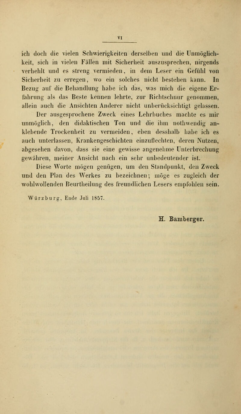 ich doch die vielen Schwierigkeiten derselben und die Unmöglich- keit, sich in vielen Fällen mit Sicherheit auszusprechen, nirgends verhehlt und es streng vermieden, in dem Leser ein Gefühl von Sicherheit zu erregen, wo ein solches nicht bestehen kann. In Bezug auf die Behandlung habe ich das, was mich die eigene Er- fahrung als das Beste kennen lehrte, zur Richtschnur genommen, allein auch die Ansichten Anderer nicht unberücksichtigt gelassen. Der ausgesprochene Zweck eines Lehrbuches machte es mir unmöglich, den didaktischen Ton und die ihm nothwendig an- klebende Trockenheit zu vermeiden, eben desshalb habe ich es auch unterlassen, Krankengeschichten einzuflechten, deren Nutzen, abgesehen davon, dass sie eine gewisse angenehme Unterbrechung gewähren, meiner Ansicht nach ein sehr unbedeutender ist. Diese Worte mögen genügen, um den Standpunkt, den Zweck und den Plan des Werkes zu bezeichnen; möge es zugleich der wohlwollenden Beurtheilung des freundlichen Lesers empfohlen sein. Würzburg, Ende Juli 1857. H. Bamberger.