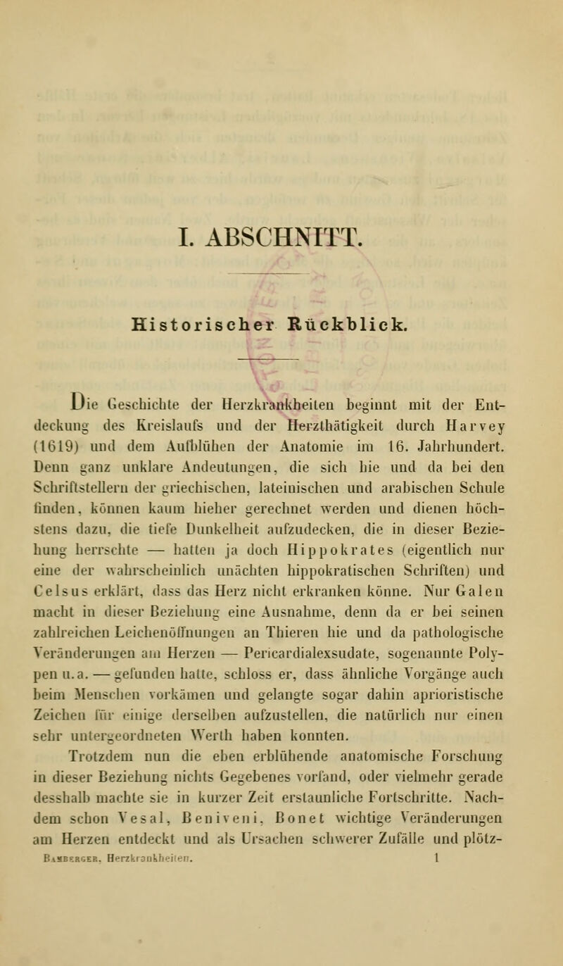 Historischer Rückblick. Die Geschichte der Herzkrankheiten beginnt mit der Ent- deckung des Kreislaufs und der Herzlhätigkeit durch Harvey (1619) und dem Aufblühen der Anatomie im 16. Jahrhundert. Denn ganz unklare Andeutungen, die sich hie und da bei den Schriftstellern der griechischen, lateinischen und arabischen Schule linden, können kaum hieher gerechnet werden und dienen höch- stens dazu, die tiefe Dunkelheit aufzudecken, die in dieser Bezie- hung herrschte — hatten ja doch Hippokrates (eigentlich nur eine der wahrscheinlich unächten hippokratischen Schriften) und Geisus erklärt, dass das Herz nicht erkranken könne. Nur Galen macht in dieser Beziehung eine Ausnahme, denn da er bei seinen zahlreichen Leichenöffnungen an Thieren hie und da pathologische Veränderungen am Herzen — Pericardialexsudate, sogenannte Poly- pen u.a. — gefunden halte, schloss er, dass ähnliche Vorgänge auch beim Menschen vorkämen und gelangte sogar dahin aphoristische Zeichen für einige derselben aufzustellen, die natürlich nur einen sehr untergeordneten Werth haben konnten. Trotzdem nun die eben erblühende anatomische Forschung in dieser Beziehung nichts Gegebenes vorfand, oder vielmehr gerade desshalb machte sie in kurzer Zeit erstaunliche Fortschritte. Nach- dem schon Vesal, ßeniveni, ßonet wichtige Veränderungen am Herzen entdeckt und als Ursachen schwerer Zufälle und plölz- BaSBf.rger. Herzkrank/' 1