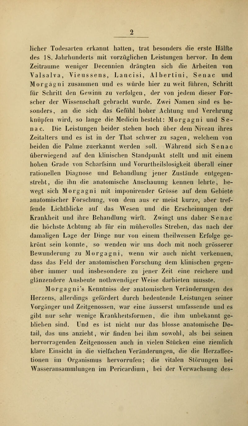 lieber Todesarten erkannt hatten, trat besonders die erste Hälfte des 18. Jahrhunderts mit vorzüglichen Leistungen hervor. Indem Zeiträume weniger Decennien drängten sich die Arbeiten von Valsalva, Vieussens, Lancisi, Albertiui, Senac und Morgagni zusammen und es würde hier zu weit führen, Schritt für Schritt den Gewinn zu verfolgen, der von jedem dieser For- scher der Wissenschaft gebracht wurde. Zwei Namen sind es be- sonders, an die sich das Gefühl hoher Achtung und Verehrung knüpfen wird, so lange die Medicin besteht: Morgagni und Se- nac. Die Leistungen beider stehen hoch über dein Niveau ihres Zeitalters und es ist in der That schwer zu sagen, welchem von beiden die Palme zuerkannt werden soll. Während sich Senac überwiegend auf den klinischen Standpunkt stellt und mit einem hoben Grade von Scharfsinn und Vorurteilslosigkeit überall einer rationellen Diagnose und Behandlung jener Zustände entgegen- strebt, die ihn die anatomische Anschauung kennen lehrte, be- wegt sich Morgagni mit imponirender Grösse auf dem Gebiete anatomischer Forschung, von dem aus er meist kurze, aber tref- fende Lichtblicke auf das Wesen und die Erscheinungen der Krankheit und ihre Behandlung wirft. Zwingt uns daher Senac die höchste Achtung ab für ein mühevolles Streben, das nach der damaligen Lage der Dinge nur von einem theilweisen Erfolge ge- krönt sein konnte, so wenden wir uns doch mit noch grösserer Bewunderung zu Morgagni, wenn wir auch nicht verkennen, dass das Feld der anatomischen Forschung dem klinischen gegen- über immer und insbesondere zu jener Zeit eine reichere und glänzendere Ausbeute nothwendiger Weise darbieten musste. Morgagni's Kenntniss der anatomischen Veränderungen des Herzens, allerdings gefördert durch bedeutende Leistungen seiner Vorgänger und Zeitgenossen, war eine äusserst umfassende und es gibt nur sehr wenige Krankheitsformen, die ihm unbekannt ge- blieben sind. Und es ist nicht nur das blosse anatomische De- tail, das uns anzieht, wir finden bei ihm sowohl, als bei seinen hervorragenden Zeitgenossen auch in vielen Stücken eine ziemlich klare Einsicht in die vielfachen Veränderungen, die die Herzaffec- tionen im Organismus hervorrufen; die vitalen Störungen bei Wasseransammlungen im Pericardium, bei der Verwachsung des-