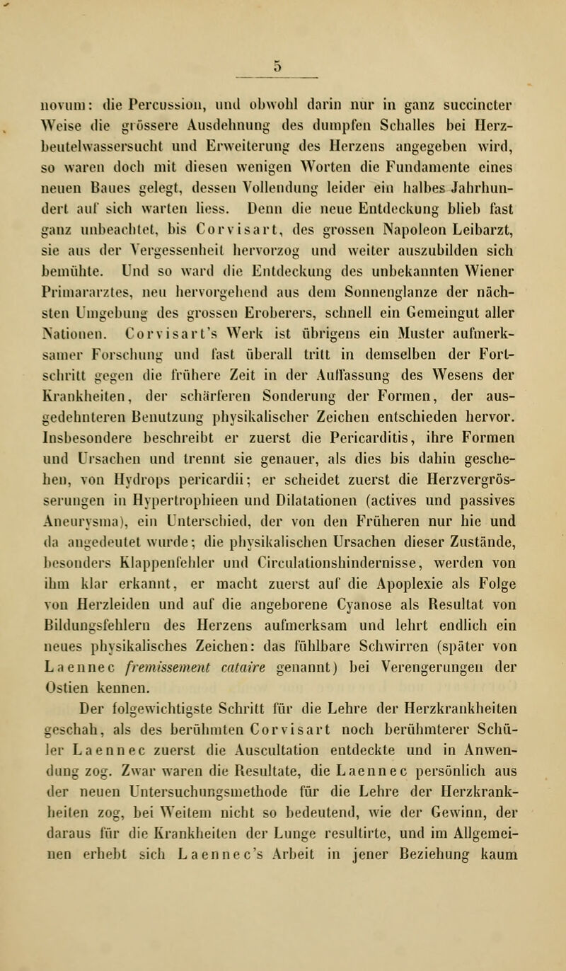 novum: die Demission, and obwohl darin nur in ganz succincter Weise die grössere Ausdehnung des dumpfen Schalles bei Herz- beutelwassersucht und Erweiterung des Herzens angegeben wird, so waren doch mit diesen wenigen Worten die Fundamente eines neuen Baues gelegt, dessen Vollendung leider ein halbes Jahrhun- dert auf sich warten liess. Denn die neue Entdeckung blieb fast ganz unbeachtet, bis Corvisart, des grossen Napoleon Leibarzt, sie aus der Vergessenheit hervorzog und weiter auszubilden sich bemühte. Und so ward die Entdeckung des unbekannten Wiener Primararztes, neu hervorgehend aus dem Sonnenglanze der näch- sten Umgebung des grossen Eroberers, schnell ein Gemeingut aller Nationen. Corvisart's Werk ist übrigens ein Muster aufmerk- samer Forschung und fast überall tritt in demselben der Forl- schritt gegen die frühere Zeit in der Auffassung des Wesens der Krankheiten, der schärferen Sonderung der Formen, der aus- gedehnteren Benutzung physikalischer Zeichen entschieden hervor. Insbesondere beschreibt er zuerst die Pericarditis, ihre Formen und Ursachen und trennt sie genauer, als dies bis dahin gesche- hen, von Hydrops pericardii; er scheidet zuerst die Herzvergrös- serungen in Hypertrophieen und Dilatationen (actives und passives Aneurysma), ein Unterschied, der von den Früheren nur hie und da angedeutet wurde; die physikalischen Ursachen dieser Zustände, besonders Klappenfehler und Cireulationshindernisse, werden von ihm klar erkannt, er macht zuerst auf die Apoplexie als Folge von Herzleiden und auf die angeborene Cyanose als Resultat von Bildungsfehlern des Herzens aufmerksam und lehrt endlich ein neues physikalisches Zeichen: das fühlbare Schwirren (später von Laennec fremissement cataire genannt) bei Verengerungen der Ostien kennen. Der folgewichtigste Schritt für die Lehre der Herzkrankheiten geschah, als des berühmten Corvisart noch berühmterer Schü- ler Laennec zuerst die Auscultation entdeckte und in Anwen- dung zog. Zwar waren die Resultate, die Laennec persönlich aus der neuen Untersuchungsmethode für die Lehre der Herzkrank- heiten zog, bei Weitem nicht so bedeutend, wie der Gewinn, der daraus für die Krankheiten der Lunge resultirte, und im Allgemei- nen erhebt sich Laennec's Arbeit in jener Beziehung kaum