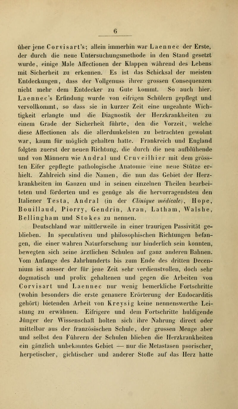 über jene Corvisart's; allein immerhin war Laennec der Erste, der durch die neue Untersuchungsmethode in den Stand gesetzt wurde, einige Male Aflectionen der Klappen während des Lebens mit Sicherheit zu erkennen. Es ist das Schicksal der meisten Entdeckungen, dass der Vollgenuss ihrer grossen Consequenzen nicht mehr dem Entdecker zu Gute kommt. So auch hier. Laennec's Erfindung wurde von eifrigen Schülern gepflegt und vervollkonnnt, so dass sie in kurzer Zeit eine ungeahnte Wich- tigkeit erlangte und die Diagnostik der Herzkrankheiten zu einem Grade der Sicherheil führte, den die Vorzeit, welche diese Aflectionen als die allerdunkelslen zu betrachten gewohnt war, kaum für möglich gehalten hatte. Frankreich und England folgten zuerst der neuen Richtung, die durch die neu aufblühende und von Männern wie Andral und Cruveilhier mit dem gröss- ten Eifer gepflegte pathologische Anatomie eine neue Stütze er- hielt. Zahlreich sind die Namen, die nun das Gebiet der Herz- krankheiten im Ganzen und in seinen einzelnen Theilen bearbei- teten und förderten und es genüge als die hervorragendsten den Italiener Testa, An dral (in der Clinique medicale), Hope, Bouillaud, Piörry, Gendrin, Aran, Latham, Walshe, Bellingham und Stokes zu nennen. Deutschland war mittlerweile in einer traurigen Passivität ge- blieben. In speculativen und philosophischen Richtungen befan- gen, die einer wahren Nalurforschung nur hinderlich sein konnten, bewegten sich seine ärztlichen Schulen auf ganz anderen Bahnen. Vom Anfange des Jahrhunderts bis zum Ende des dritten Decen- nium ist ausser der für jene Zeit sehr verdienstvollen, doch sehr dogmatisch und prolix gehaltenen und gegen die Arbeiten von Corvisart und Laennec nur wenig bemerkliche Fortschritte (wohin besonders die erste genauere Erörterung der Endocarditis gehört) bietenden Arbeit von Kreysig keine nennenswerthe Lei- stung zu erwähnen. Eifrigere und dem Fortschritte huldigende Jünger der Wissenschaft holten sich ihre Nahrung direct oder mittelbar aus der französischen Schule, der grossen Menge aber und selbst den Führern der Schulen blieben die Herzkrankheiten ein gänzlich unbekanntes Gebiet — nur die Metastasen psorischer, herpetischer, gichtischer und anderer Slofle auf das Herz hatte