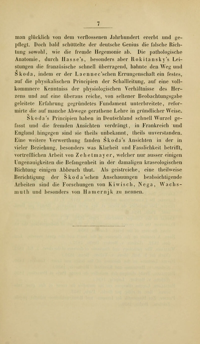 man glücklich von dem verflossenen Jahrhundert ererbt und ge- pflegt. Doch bald schüttelte der deutsche Genius die falsche Rich- tung sowohl, wie die fremde Hegemonie ab. Die pathologische Anatomie, durch Hasse's, besonders aber Rokitansky's Lei- stungen die französische schnell überragend, bahnte den Weg und Skoda, indem er der Laennec'schen Errungenschaft ein festes, auf die physikalischen Principien der Schallleitung, auf eine voll- kommnere Kenntniss der physiologischen Verhältnisse des Her- zens und auf eine überaus reiche, von seltener Beobachtungsgabe geleitete Erfahrung gegründetes Fundament unterbreitete, refor- mirte die auf manche Abwege gerathene Lehre in gründlicher Weise. Skoda's Principien haben in Deutschland schnell Wurzel ge- fasst und die fremden Ansichten verdrängt, in Frankreich und England hingegen sind sie theils unbekannt, theils unverstanden. Eine weitere Verwerthung fanden Skoda's Ansichten in der in vieler Beziehung, besonders was Klarheit und Fasslichkeit betrifft, vortrefflichen Arbeit von Zehetmayer, welcher nur ausser einigen Ungenauigkeiten die Befangenheit in der damaligen kraseologischen Richtung einigen Abbruch thut. Als geistreiche, eine theilweise Berichtigung der Skoda'sehen Anschauungen beabsichtigende Arbeiten sind die Forschungen von Kiwi seh, Nega, Wachs- muth und besonders von Hamernjk zu nennen.