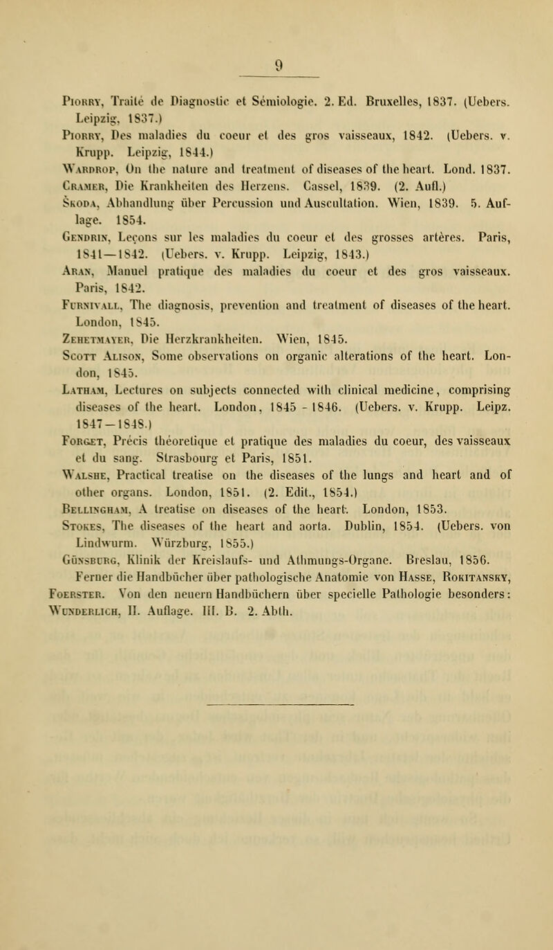 Piorry, Traile de Diagnostic et Semiologie. 2. Ed. Bruxelles, 1837. (Uebers. Leipzig, 1837.) Piorry, Pos maladies du coeur et des gros vaisseaux, 1842. (Uebers. v. Krupp. Leipzig, 1844.) Wardrop, Od. Ihe nalure and treatment of diseases of die heart. Lond. 1837. Gramer, Pie Krankheiten des Herzens. Cassel, 1839. (2. Aufl.) Skoda, Abhandlung über Percossion und Auscultation. Wien, 1839. 5. Auf- lage. 1854. Gendrin, Lecons sur les maladies du coeur et des grosses arteres. Paris, 1S41— 1S42. (Uebers. v. Krupp. Leipzig, 1843.) Aran, -Manuel pratiqoe des maladies du coeur et des gros vaisseaux. Paris, 1842. Fi-rmvali., Tbe diagnosis, prevention and treatment of diseases of the heart. London. 1845. Zehetmayer, Die Berzkrankheiten. Wien, 1845. Scott Alison, Some observalions on organic alterations of the heart. Lon- don, 1S45. Latham, Lectures on subjects connected wilh clinical medicine, comprising diseases of the heart. London, 1845 - 1846. (Uebers. v. Krupp. Leipz. 1847—1848.) Foroet, Precis theoretique et pratique des maladies du coeur, des vaisseaux et du sang. Strasbourg et Paris, 1851. Walshe, Practical treatise on the diseases of the lungs and heart and of other organs. London, 1851. (2. Edit., 1S54.) Bellingham. A treatise on diseases of the heart. London, 1853. Stokes, The diseases of the heart and aorta. Dublin, 1854. (Uebers. von Lindwurm. Würzburg, 1S55.) Güxsblrg. Klinik der Kreislaufs- und Athmungs-Organe. Breslau, 1856. Ferner die Handbücher über pathologische Anatomie von Hasse, Rokitansky, Foerster. Von den neuern Handbüchern über specielle Pathologie besonders: Wunderlich, II. Auflage. IH. B. 2. Abth.