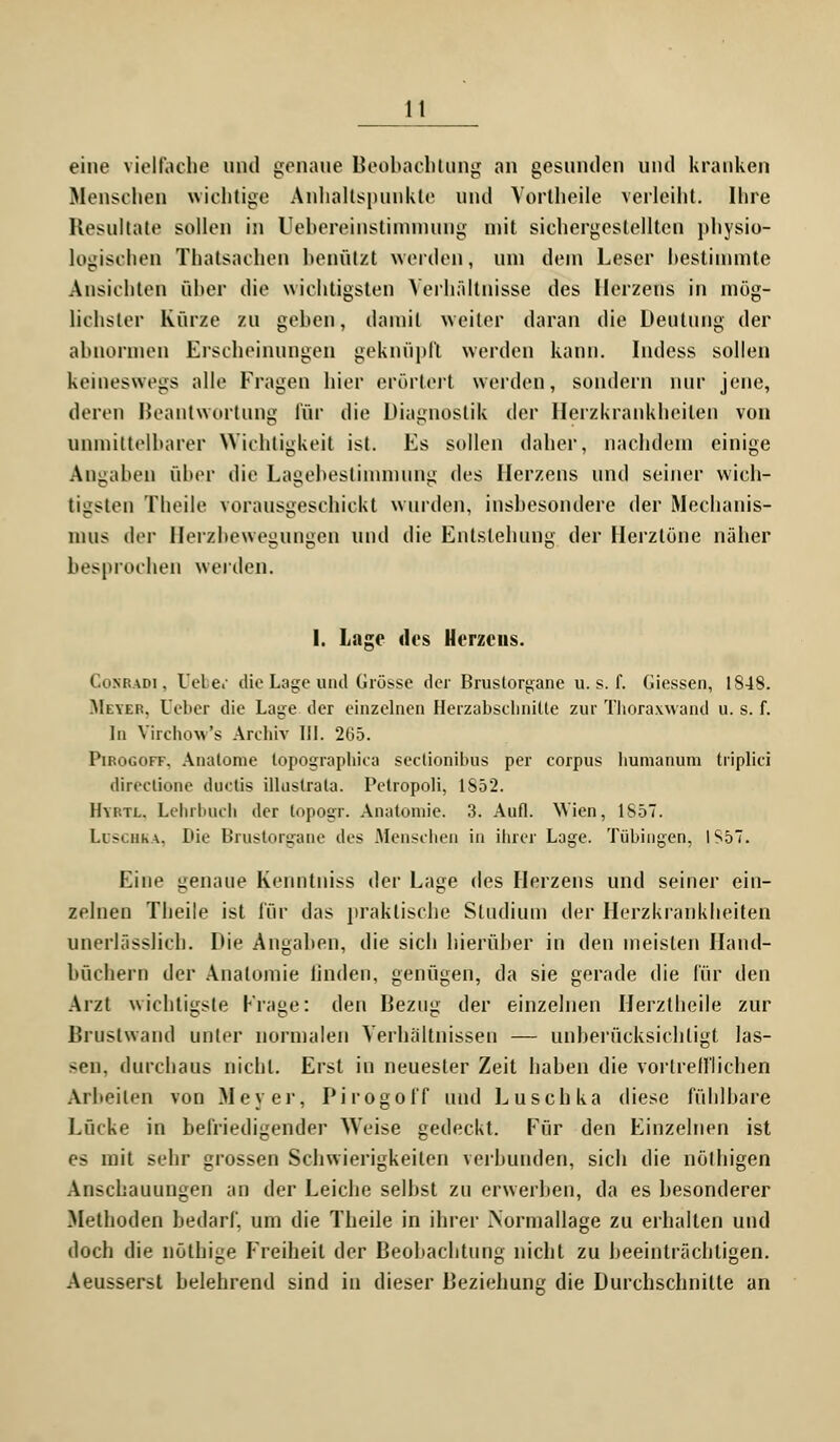 eine vielfache und genaue Beobachtung an gesunden und kranken Menschen wichtige Anhaltspunkte und Vortheile verleiht. Ihre Resultate sollen in Uebereinstimmung mit sichergestellten physio- logischen Thatsachen benützt werden, um dein Leser bestimmte Ansichten über che wichtigsten Verhältnisse des Herzens in mög- lichster Kürze zu gehen, damit weiter daran die Deutung der abnormen Erscheinungen geknüpft werden kann. Indess sollen keineswegs alle Fragen hier erörtert werden, sondern nur jene, deren Beantwortung für die Diagnostik der Herzkrankheiten von unmittelbarer Wichtigkeit ist. Es sollen daher, nachdem einige Angaben über die Lagebestimmung des Herzens und seiner wich- tigsten Theile vorausgeschickt wurden, insbesondere der Mechanis- mus der Herzbewegungen und die Entstehung der Herztöne näher besprochen werden. 1. Lage des Herzens. Conradi, Uebei die Lage und Grösse der Brustorgane u. s. f. Giessen, 1848. Meyer, lieber die Lage der einzelnen Heizabschnilte zur Thoraxwand u. s. f. In Yirchow's Archiv III. 265. Pirogoff. Anatome lopographiea seclionibus per corpus humanuni tiiplici directione duetis illusirala. IMropoli, 1852. Hyrtl. Lehrbuch der topogr. Anatomie. 3. Aufl. Wien, 1S57. Luschka, Die Brustorgane des Menschen in ihrer Lage. Tübingen, IS57. Eine genaue Kenntniss der Lage des Herzens und seiner ein- zelnen Theile ist für das praktische Studium der Herzkrankheiten unerlässlich. Die Angaben, die sich hierüber in den meisten Hand- büchern der Anatomie linden, genügen, da sie gerade die für den Arzt wichtigste Krage: den Bezug der einzelnen Herztheile zur Brustwand unter normalen Verhältnissen — unberücksichtigt las- sen, durchaus nicht. Erst in neuester Zeit haben die vortrefflichen Arbeiten von Meyer, Pirogoff und Luschka diese fühlbare Lücke in befriedigender Weise gedeckt. Für den Einzelnen ist es mit sehr grossen Schwierigkeiten verbunden, sich die nöthigen Anschauungen an der Leiche seihst zu erwerben, da es besonderer Methoden bedarf, um die Theile in ihrer Mormallage zu erhallen und doch die nöthige Freiheit der Beobachtung nicht zu beeinträchtigen. Aeusserst belehrend sind in dieser Beziehung die Durchschnitte an