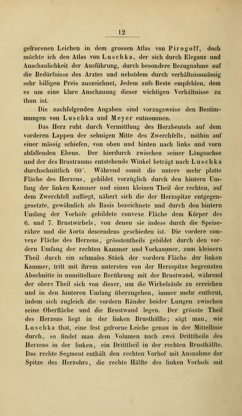 gefrorenen Leichen in dem grossen Atlas von Pirogoff, doch möchte ich den Atlas von Luschka, der sich durch Eleganz und Anschaulichkeit der Ausführung, durch besondere Bezugnahme auf die Bedürfnisse des Arztes und nebstdem durch verhältnissmässig sehr billigen Preis auszeichnet, Jedem aufs Beste empfehlen, dem es um eine klare Anschauung dieser wichtigen Verhältnisse zu thun ist. Die nachfolgenden Angaben sind vorzugsweise den Bestim- mungen von Luschka und Meyer entnommen. Das Herz ruht durch Vermittlung des Herzbeutels auf dem vorderen Lappen der sehnigen Mitte des Zwerchfells, mithin auf einer massig schiefen, von oben und hinten nach links und vorn abfallenden Ebene. Der hierdurch zwischen seiner Längsachse und der des Brustraums entstehende Winkel beträgt nach Luschka durchschnittlich 60J. Während somit die untere mehr platte Fläche des Herzens, gebildet vorzüglich durch den hintern Um- fang der linken Kammer und einen kleinen Theil der rechten, auf dem Zwerchfell aufliegt, nähert sich die der Herzspitze entgegen- gesetzte, gewöhnlich als Basis bezeichnete und durch den hintern Umfang der Vorhöfe gebildete convexe Fläche dem Körper des 6. und 7. Brustwirbels, von denen sie indess durch die Speise- röhre und die Aorta descendens geschieden ist. Die vordere con- vexe Fläche des Herzens, grösstentheils gebildet durch den vor- dem Umfang der rechten Kammer und Vorkammer, zum kleinern Theil durch ein schmales Stück der vordem Fläche der linken Kammer, tritt mit ihrem untersten von der Herzspitze begrenzten Abschnitte in unmittelbare Berührung mit der Brustwand, während der obere Theil sich von dieser, um die Wirbelsäule zu erreichen und in den hinteren Umfang überzugehen, immer mehr entfernt, indem sich zugleich die vordem Bänder beider Lungen zwischen seine Oberfläche und die Brustwand legen. Der grösste Theil des Herzens liegt in der linken Brusthälfte; sägt man, wie Luschka that, eine fest gefrorne Leiche genau in der Mittellinie durch, so findet man dem Volumen nach zwei Dritttheile des Herzens in der linken, ein Dritttheil in der rechten Brusthälfte. Das rechte Segment enthält den rechten Vorhof mit Ausnahme der Spitze des Herzohrs, die rechte Hälfte des linken Vorhofs mit