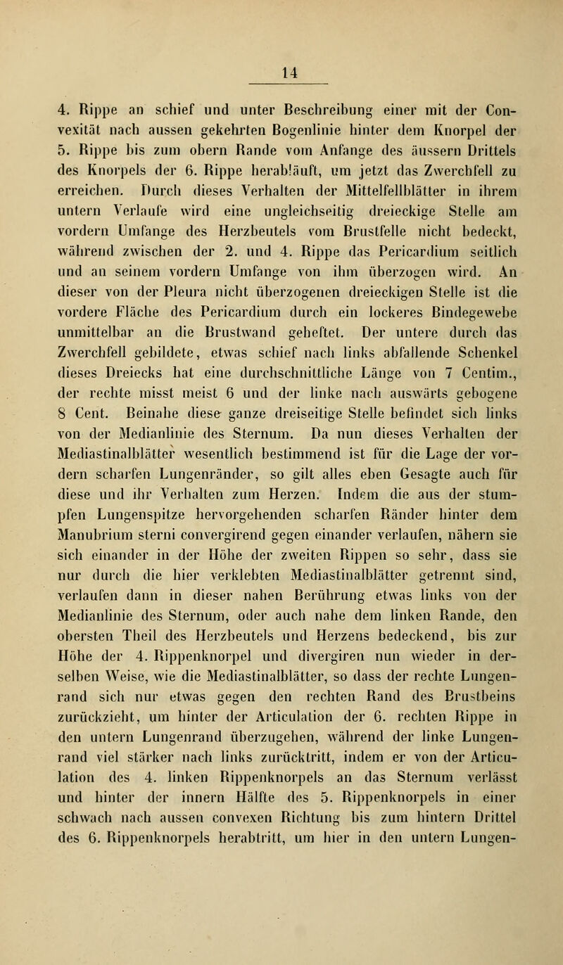 4. Rippe an schief und unter Beschreibung einer mit der Con- vexität nach aussen gekehrten Bogenlinie hinter dem Knorpel der 5. Rippe bis zum obern Rande vom Anfange des äussern Drittels des Knorpels der 6. Rippe herabläuft, um jetzt das Zwerchfell zu erreichen. Durch dieses Verhalten der Mittelfellblätter in ihrem untern Verlaufe wird eine ungleichseitig dreieckige Stelle am vordem Umfange des Herzbeutels vom Brustfelle nicht bedeckt, während zwischen der 2. und 4. Rippe das Pericardium seitlich und an seinem vordem Umfange von ihm überzogen wird. An dieser von der Pleura nicht überzogenen dreieckigen Stelle ist die vordere Fläche des Pericardium durch ein lockeres Bindegewebe unmittelbar an die Brustwand geheftet. Der untere durch das Zwerchfell gebildete, etwas schief nach links abfallende Schenkel dieses Dreiecks hat eine durchschnittliche Länge von 7 Centim., der rechte misst meist 6 und der linke nach auswärts gebogene 8 Cent. Beinahe diese ganze dreiseitige Stelle befindet sich links von der Medianlinie des Sternum. Da nun dieses Verhalten der Mediastinalblätter wesentlich bestimmend ist für die Lage der vor- dem scharfen Lungenränder, so gilt alles eben Gesagte auch für diese und ihr Verhalten zum Herzen. Indem die aus der stum- pfen Lungenspitze hervorgehenden scharfen Ränder hinter dem Manubrium sterni convergirend gegen einander verlaufen, nähern sie sich einander in der Höhe der zweiten Rippen so sehr, dass sie nur durch die hier verklebten Mediastinalblätter getrennt sind, verlaufen dann in dieser nahen Berührung etwas links von der Medianlinie des Sternum, oder auch nahe dem linken Rande, den obersten Theil des Herzbeutels und Herzens bedeckend, bis zur Höhe der 4. Rippenknorpel und divergiren nun wieder in der- selben Weise, wie die Mediastinalblätter, so dass der rechte Lungen- rand sich nur etwas gegen den rechten Rand des Brustbeins zurückzieht, um hinter der Articulation der 6. rechten Rippe in den untern Lungenrand überzugehen, während der linke Lungen- rand viel stärker nach links zurücktritt, indem er von der Articu- lation des 4. linken Rippenknorpels an das Sternum verlässt und hinter der innern Hälfte des 5. Rippenknorpels in einer schwach nach aussen convexen Richtung bis zum hintern Drittel des 6. Rippenknorpels herabtritt, um hier in den untern Lungen-