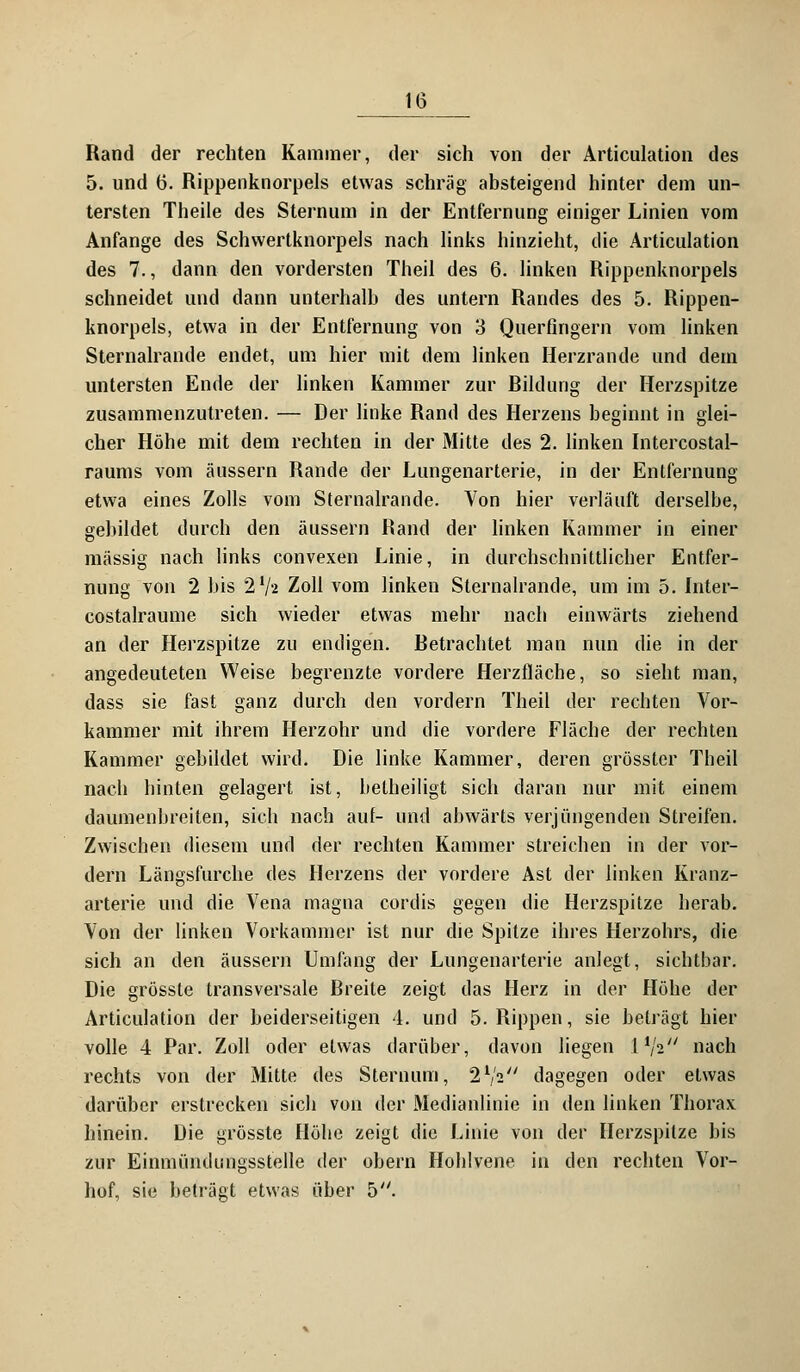 Rand der rechten Kammer, der sich von der Articulation des 5. und 6. Rippenknorpels etwas schräg absteigend hinter dem un- tersten Theile des Sternum in der Entfernung einiger Linien vom Anfange des Schvvertknorpels nach links hinzieht, die Articulation des 7., dann den vordersten Theil des 6. linken Rippenknorpels schneidet und dann unterhalb des untern Randes des 5. Rippen- knorpels, etwa in der Entfernung von 3 Querfingern vom linken Sternalrande endet, um hier mit dem linken Herzrande und dem untersten Ende der linken Kammer zur Bildung der Herzspitze zusammenzutreten. — Der linke Rand des Herzens beginnt in glei- cher Höhe mit dem rechten in der Mitte des 2. linken Intercostal- raums vom äussern Rande der Lungenarterie, in der Entfernung etwa eines Zolls vom Sternalrande. Von hier verläuft derselbe, gebildet durch den äussern Rand der linken Kammer in einer massig nach links convexen Linie, in durchschnittlicher Entfer- nung von 2 bis 2'/« Zoll vom linken Sternalrande, um im 5. Inter- costalraume sich wieder etwas mehr nach einwärts ziehend an der Herzspitze zu endigen. Retrachtet man nun die in der angedeuteten Weise begrenzte vordere Herzfläche, so sieht man, dass sie fast ganz durch den vordem Theil der rechten Vor- kammer mit ihrem Herzohr und die vordere Fläche der rechten Kammer gebildet wird. Die linke Kammer, deren grösster Theil nach hinten gelagert ist, betheiligt sich daran nur mit einem daumenbreiten, sich nach auf- und abwärts verjüngenden Streifen. Zwischen diesem und der rechten Kammer streichen in der vor- dem Längsfurche des Herzens der vordere Ast der linken Kranz- arterie und die Vena magna cordis gegen die Herzspitze herab. Von der linken Vorkammer ist nur die Spitze ihres Herzohrs, die sich an den äussern Umfang der Lungenarterie anlegt, sichtbar. Die grösste transversale Breite zeigt das Herz in der Höbe der Articulation der beiderseitigen 4. und 5. Rippen, sie beträgt hier volle 4 Par. Zoll oder etwas darüber, davon liegen l^V' nach rechts von der Mitte des Sternum, 2V2 dagegen oder etwas darüber erstrecken sich von der Medianlinie in den linken Thorax hinein. Die grösste Höhe zeigt die Linie von der Herzspilze bis zur Einmündimgsstelle der obern Hohlvene in den rechten Vor- hof, sie beträgt etwas über 5.