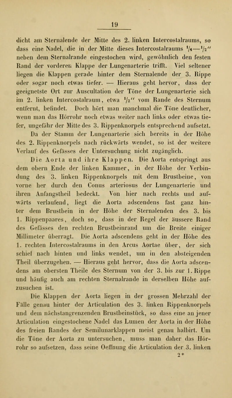 dicht am Stemalende der Mitte des 2. linken Intercostalraums, so dass eine Nadel, die in der Mitte dieses Intercostalraums '/<—V2 neben dem Sternalrande eingestochen wird, gewöhnlich den festen Rand der vorderen Klappe der Lungenarterie trifft. Viel seltener liegen die Klappen gerade hinter dem Stemalende der 3. Rippe oder sogar noch etwas tiefer. — Hieraus geht hervor, dass der geeignetste Ort zur Auseultation der Töne der Lungenarterie sich im 2. linken Intercostalraum, etwa xj-i vom Rande des Sternum entfernt, befindet Doch hört man manchmal die Töne deutlicher, wenn man das Hörrohr noch etwas weiter nach links oder etwas tie- fer, ungefähr der Mitte des 3. Rippenknorpels entsprechend aufsetzt. Da der Stamm der Lungenarterie sich bereits in der Höhe des 2. Rippenknorpels nach rückwärts wendet, so ist der weitere Verlauf des Gelasses der Untersuchung nicht zugänglich. Die Aorta und ihre Klappen. Die Aorta entspringt aus dem oben) Ende der linken Kammer, in der Höhe der Verbin- dung des 3. linken Rippenknorpels mit dem Brustbeine, von vorne her durch den Conus arteriosus der Lungenarterie und ihren Anfangstheil bedeckt. Von hier nach rechts und auf- wärts verlaufend, liegt die Aorta adscendens fast ganz hin- ter dem Brustbein in der Höhe der Sternalenden des 3. bis 1. Rippenpaares, doch so, dass in der Regel der äussere Rand des Gelasses den rechten Brustbeinrand um die Breite einiger Millimeter überragt. Die Aorta adscendens geht in der Höhe des 1. rechten Intercostalraums in den Arcus Aortae über, der sich schief nach hinten und links wendet, um in den absteigenden Theil überzugehen. — Hieraus geht hervor, dass die Aorta adscen- dens am obersten Theile des Sternum von der 3. bis zur 1. Rippe und häufig auch am rechten Sternalrande in derselben Höhe auf- zusuchen ist. Die Klappen der Aorta liegen in der grossen Mehrzahl der Fälle genau hinter der Articulation des 3. linken Rippenknorpels und dem nächstangrenzenden Brustbeinstück, so dass eine an jener Articulation eingestochene Nadel das Lumen der Aorta in der Höhe des freien Bandes der Semilunarklappen meist genau halbirt. Um die Töne der Aorta zu untersuchen, muss man daher das Hör- rohr so aufsetzen, dass seine Oeffnung die Articulation der 3. linken 2 *